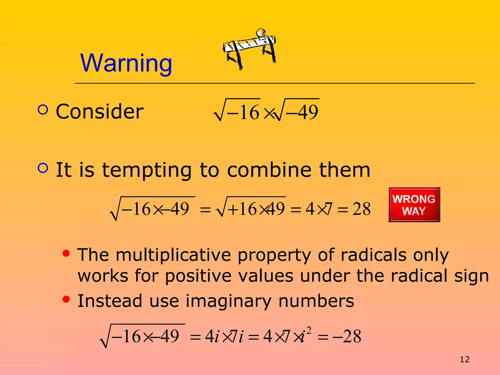 12
Warning
 Consider
 It is tempting to combine them
 The multiplicative property of radicals only
works for positive values under the radical sign
 Instead use imaginary numbers
16 49− × −
16 49 16 49 4 7 28− ×− = + × = × =
2
16 49 4 7 4 7 28i i i− ×− = × = × × = −
 