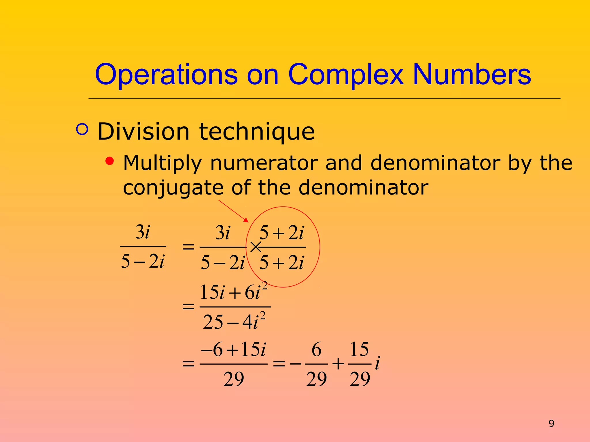 9
Operations on Complex Numbers
 Division technique
 Multiply numerator and denominator by the
conjugate of the denominator
3
5 2
i
i−
2
2
3 5 2
5 2 5 2
15 6
25 4
6 15 6 15
29 29 29
i i
i i
i i
i
i
i
+
= ×
− +
+
=
−
− +
= = − +
 