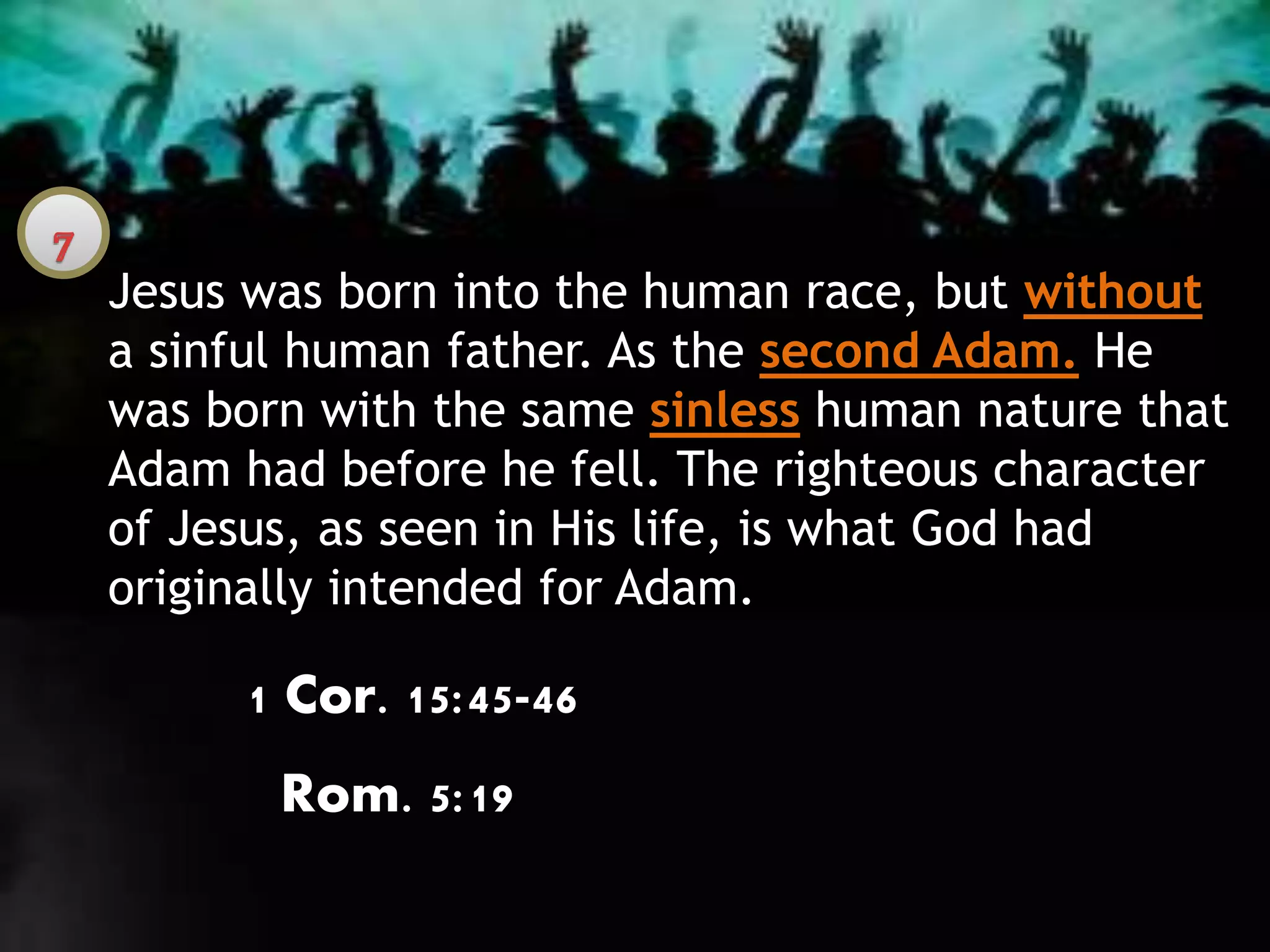 Jesus was born into the human race, but without
a sinful human father. As the second Adam. He
was born with the same sinless human nature that
Adam had before he fell. The righteous character
of Jesus, as seen in His life, is what God had
originally intended for Adam.
1 Cor. 15:45-46
Rom. 5:19
 