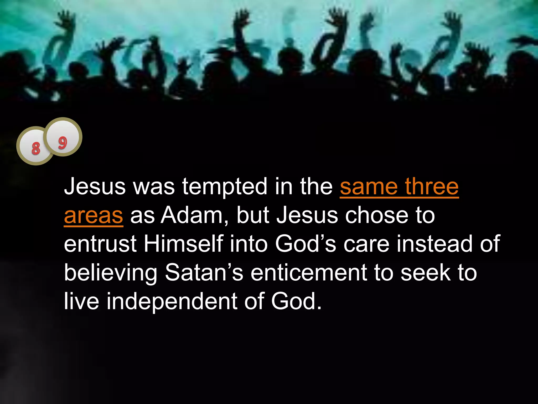 Jesus was tempted in the same three
areas as Adam, but Jesus chose to
entrust Himself into God’s care instead of
believing Satan’s enticement to seek to
live independent of God.
 