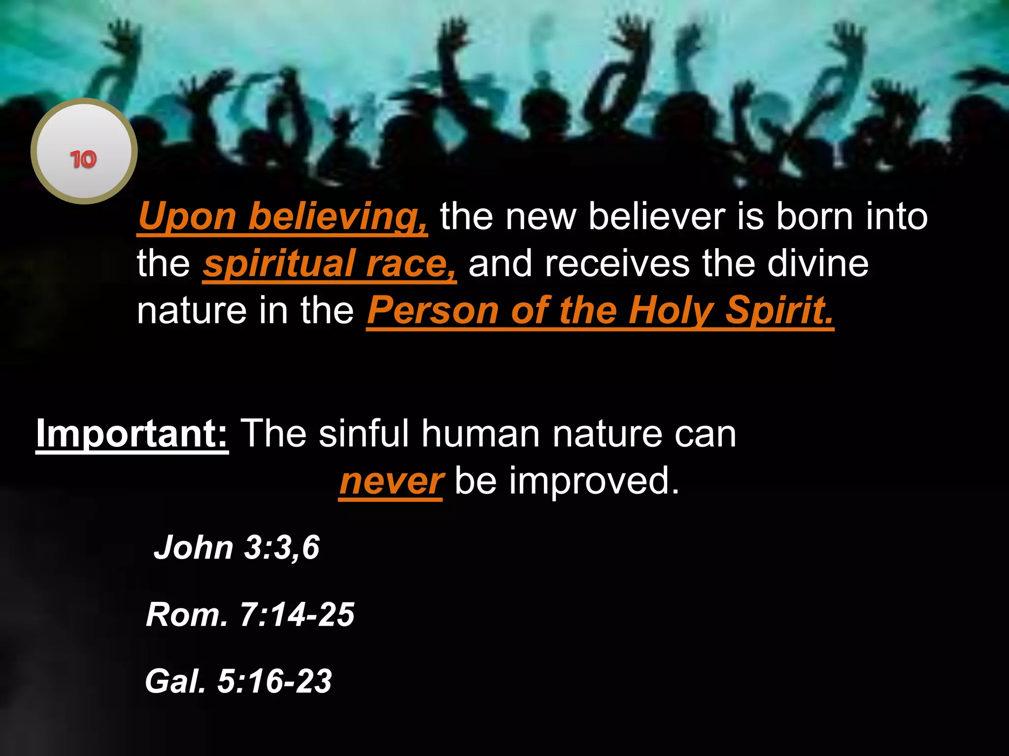 Upon believing, the new believer is born into
the spiritual race, and receives the divine
nature in the Person of the Holy Spirit.
Important: The sinful human nature can
never be improved.
John 3:3,6
Rom. 7:14-25
Gal. 5:16-23
 