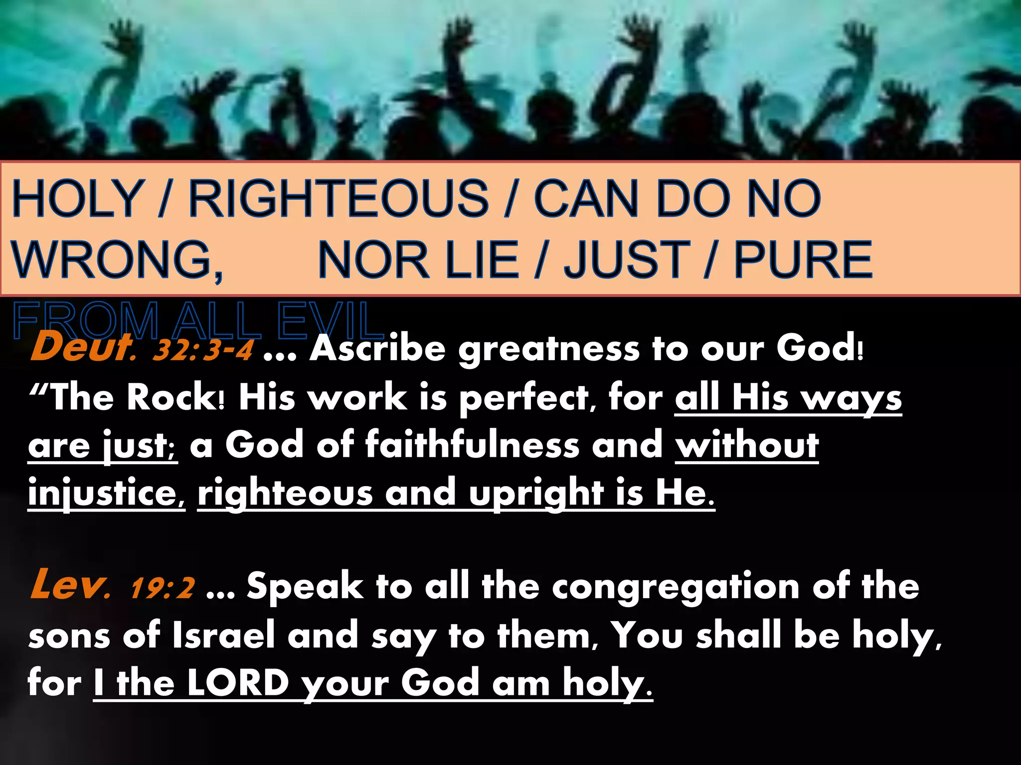 Deut. 32:3-4 … Ascribe greatness to our God!
“The Rock! His work is perfect, for all His ways
are just; a God of faithfulness and without
injustice, righteous and upright is He.
Lev. 19:2 … Speak to all the congregation of the
sons of Israel and say to them, You shall be holy,
for I the LORD your God am holy.
 