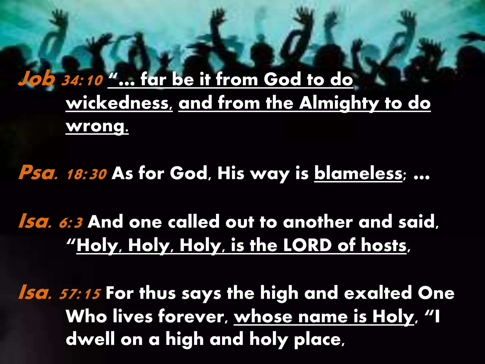 Job 34:10 “… far be it from God to do
wickedness, and from the Almighty to do
wrong.
Psa. 18:30 As for God, His way is blameless; …
Isa. 6:3 And one called out to another and said,
“Holy, Holy, Holy, is the LORD of hosts,
Isa. 57:15 For thus says the high and exalted One
Who lives forever, whose name is Holy, “I
dwell on a high and holy place,
 