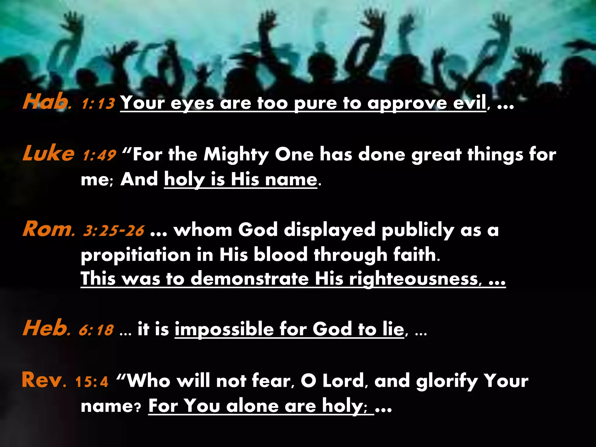 Hab. 1:13 Your eyes are too pure to approve evil, …
Luke 1:49 “For the Mighty One has done great things for
me; And holy is His name.
Rom. 3:25-26 … whom God displayed publicly as a
propitiation in His blood through faith.
This was to demonstrate His righteousness, …
Heb. 6:18 ... it is impossible for God to lie, ...
Rev. 15:4 “Who will not fear, O Lord, and glorify Your
name? For You alone are holy; …
 
