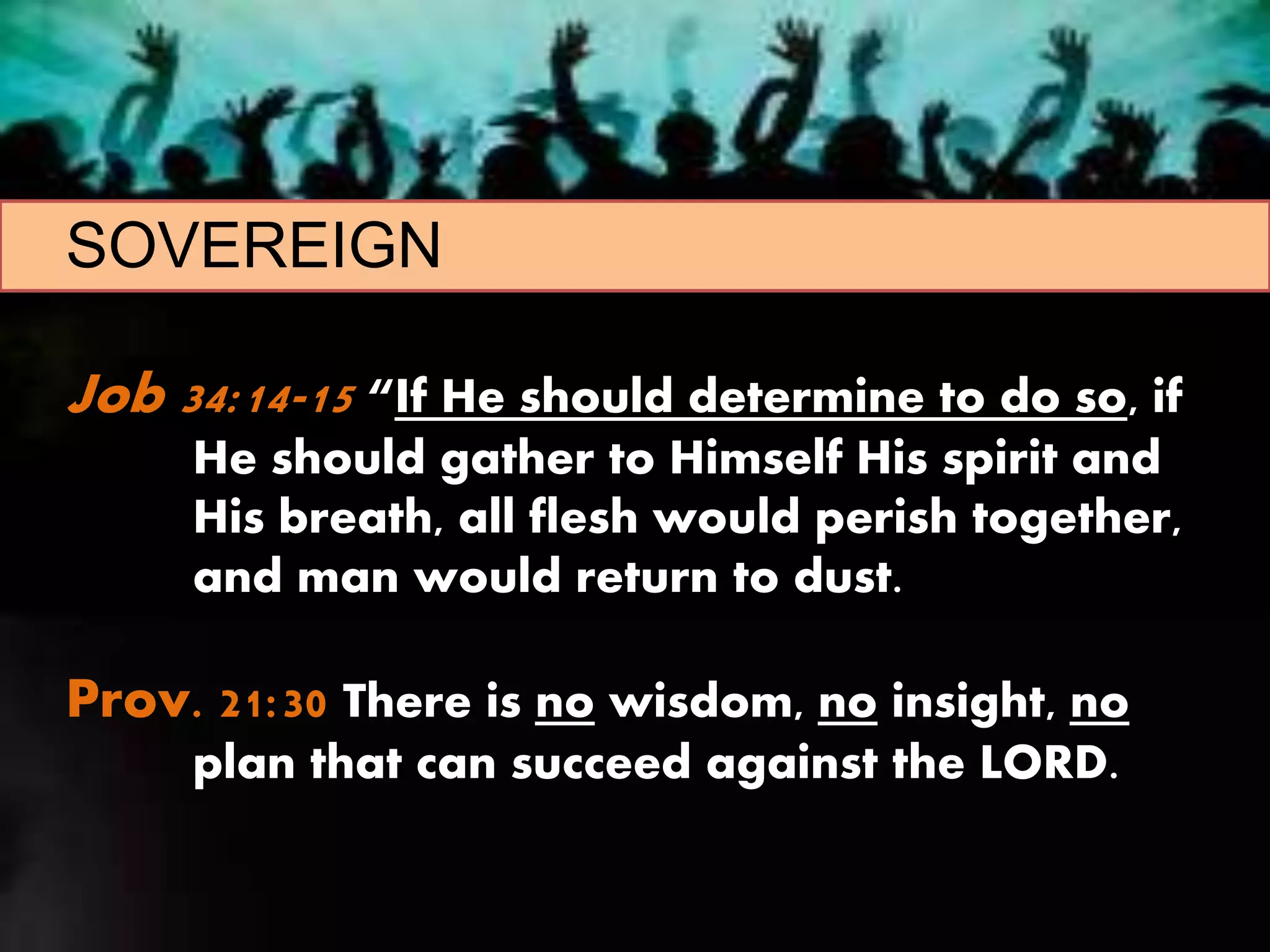 SOVEREIGN
Job 34:14-15 “If He should determine to do so, if
He should gather to Himself His spirit and
His breath, all flesh would perish together,
and man would return to dust.
Prov. 21:30 There is no wisdom, no insight, no
plan that can succeed against the LORD.
 