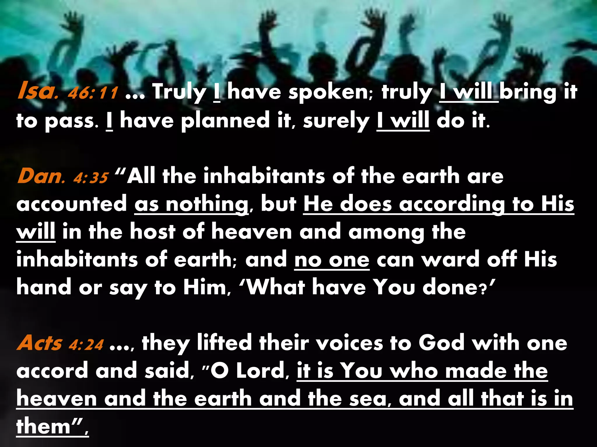 Isa. 46:11 … Truly I have spoken; truly I will bring it
to pass. I have planned it, surely I will do it.
Dan. 4:35 “All the inhabitants of the earth are
accounted as nothing, but He does according to His
will in the host of heaven and among the
inhabitants of earth; and no one can ward off His
hand or say to Him, ‘What have You done?’
Acts 4:24 …, they lifted their voices to God with one
accord and said, "O Lord, it is You who made the
heaven and the earth and the sea, and all that is in
them”,
 