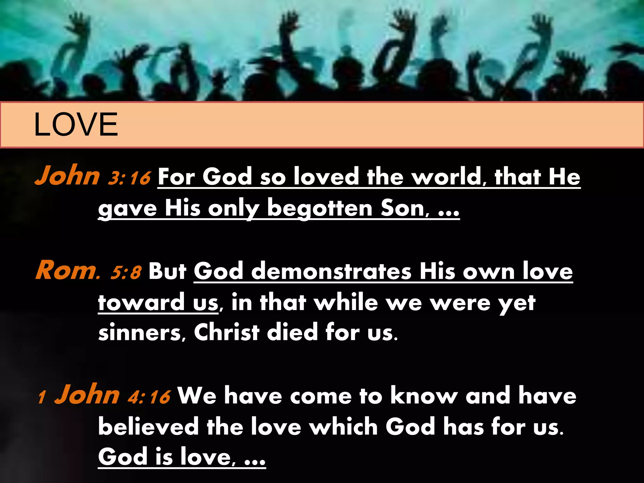 LOVE
John 3:16 For God so loved the world, that He
gave His only begotten Son, …
Rom. 5:8 But God demonstrates His own love
toward us, in that while we were yet
sinners, Christ died for us.
1 John 4:16 We have come to know and have
believed the love which God has for us.
God is love, …
 