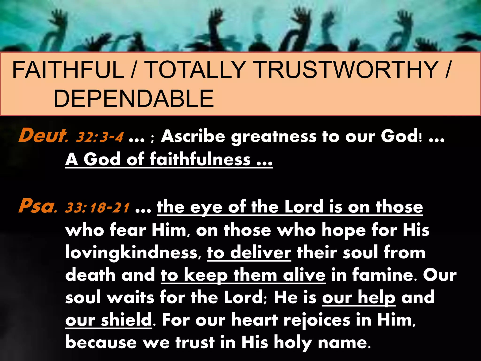 FAITHFUL / TOTALLY TRUSTWORTHY /
DEPENDABLE
Deut. 32:3-4 … ; Ascribe greatness to our God! …
A God of faithfulness …
Psa. 33:18-21 … the eye of the Lord is on those
who fear Him, on those who hope for His
lovingkindness, to deliver their soul from
death and to keep them alive in famine. Our
soul waits for the Lord; He is our help and
our shield. For our heart rejoices in Him,
because we trust in His holy name.
 