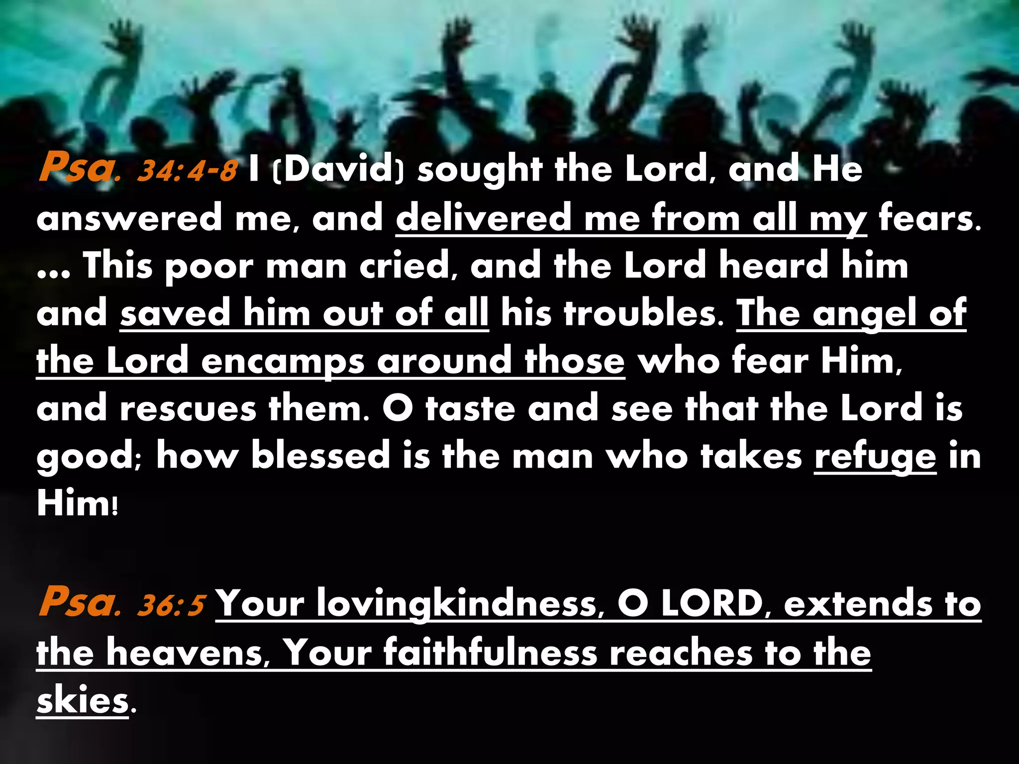 Psa. 34:4-8 I (David) sought the Lord, and He
answered me, and delivered me from all my fears.
… This poor man cried, and the Lord heard him
and saved him out of all his troubles. The angel of
the Lord encamps around those who fear Him,
and rescues them. O taste and see that the Lord is
good; how blessed is the man who takes refuge in
Him!
Psa. 36:5 Your lovingkindness, O LORD, extends to
the heavens, Your faithfulness reaches to the
skies.
 