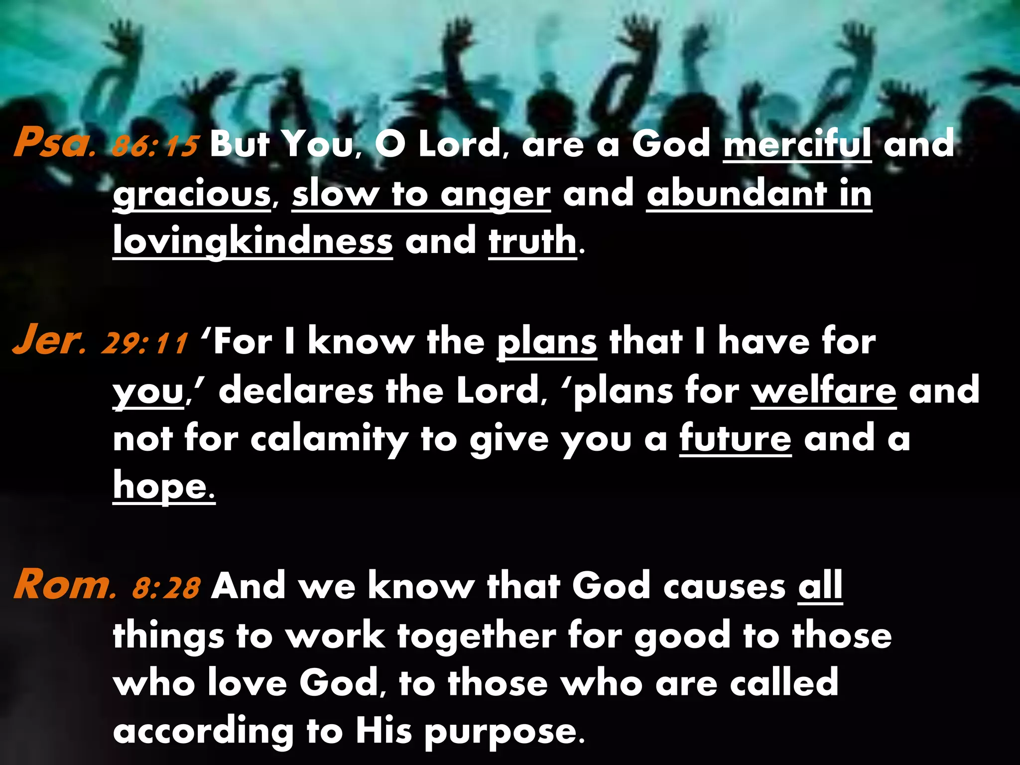 Psa. 86:15 But You, O Lord, are a God merciful and
gracious, slow to anger and abundant in
lovingkindness and truth.
Jer. 29:11 ‘For I know the plans that I have for
you,’ declares the Lord, ‘plans for welfare and
not for calamity to give you a future and a
hope.
Rom. 8:28 And we know that God causes all
things to work together for good to those
who love God, to those who are called
according to His purpose.
 