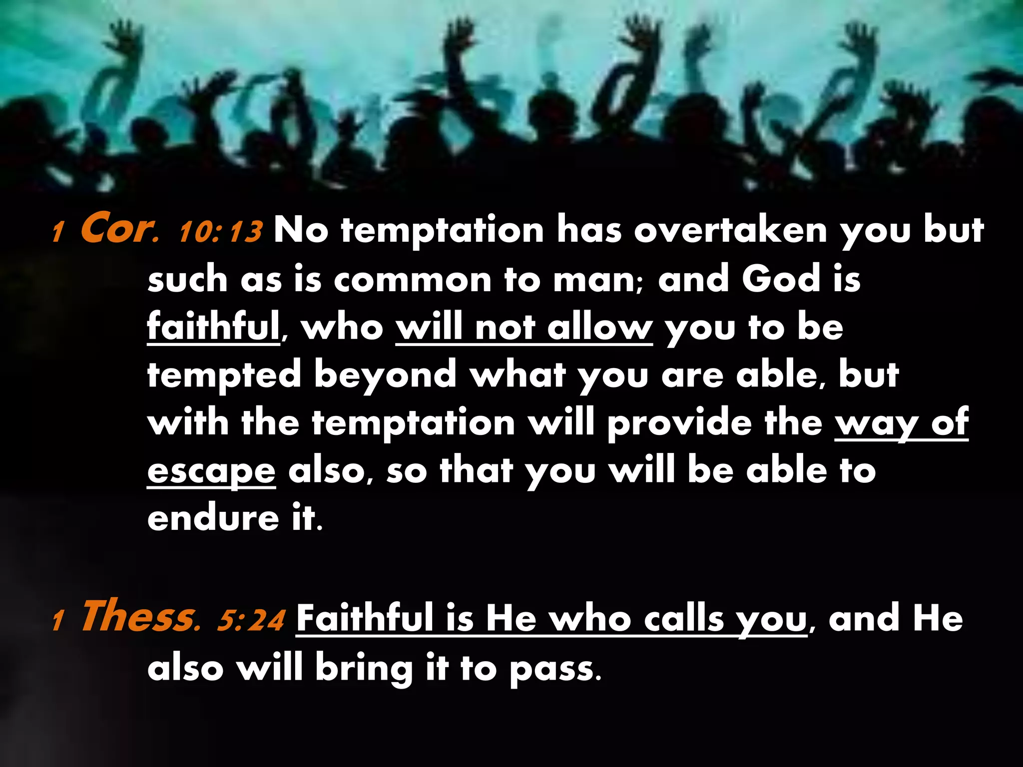 1 Cor. 10:13 No temptation has overtaken you but
such as is common to man; and God is
faithful, who will not allow you to be
tempted beyond what you are able, but
with the temptation will provide the way of
escape also, so that you will be able to
endure it.
1 Thess. 5:24 Faithful is He who calls you, and He
also will bring it to pass.
 