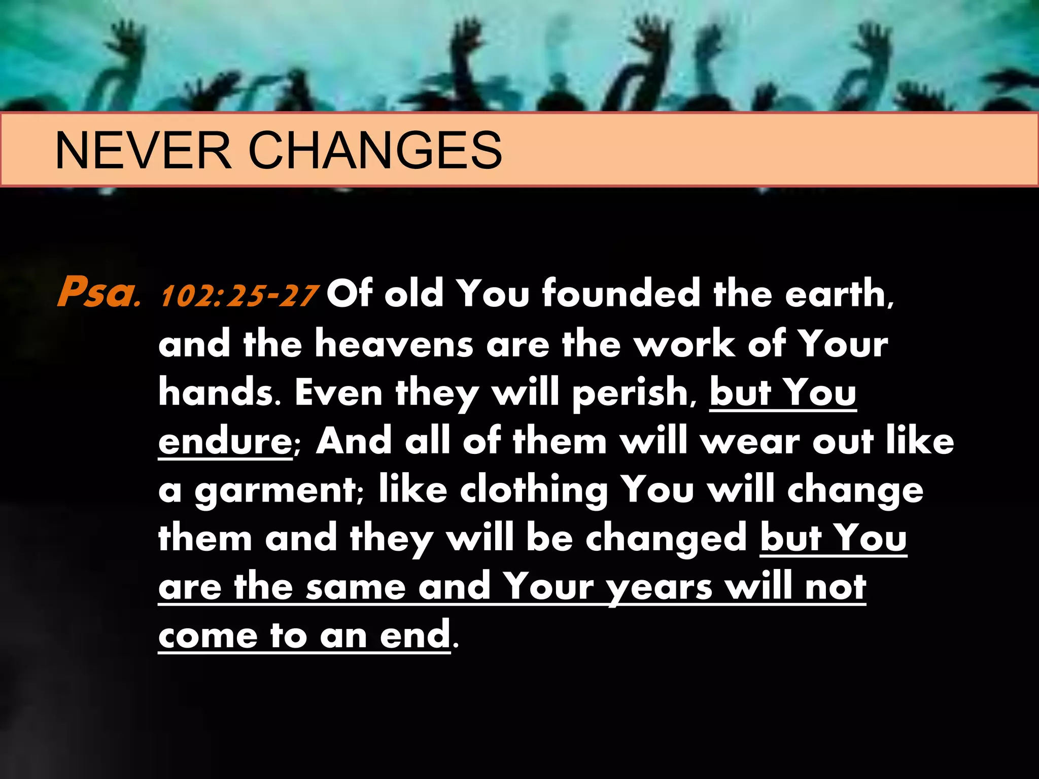 NEVER CHANGES
Psa. 102:25-27 Of old You founded the earth,
and the heavens are the work of Your
hands. Even they will perish, but You
endure; And all of them will wear out like
a garment; like clothing You will change
them and they will be changed but You
are the same and Your years will not
come to an end.
 