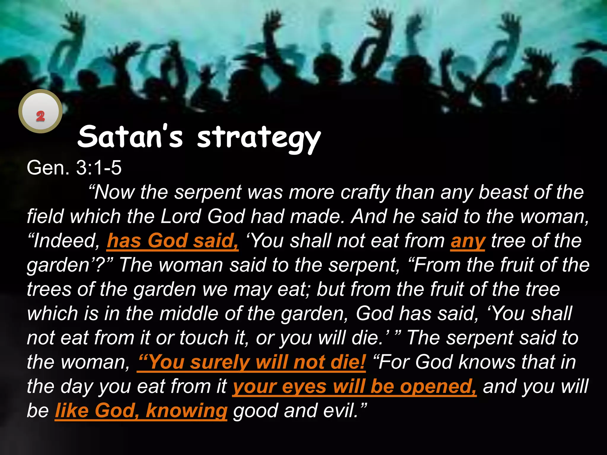 Satan’s strategy
Gen. 3:1-5
“Now the serpent was more crafty than any beast of the
field which the Lord God had made. And he said to the woman,
“Indeed, has God said, ‘You shall not eat from any tree of the
garden’?” The woman said to the serpent, “From the fruit of the
trees of the garden we may eat; but from the fruit of the tree
which is in the middle of the garden, God has said, ‘You shall
not eat from it or touch it, or you will die.’ ” The serpent said to
the woman, “You surely will not die! “For God knows that in
the day you eat from it your eyes will be opened, and you will
be like God, knowing good and evil.”
 