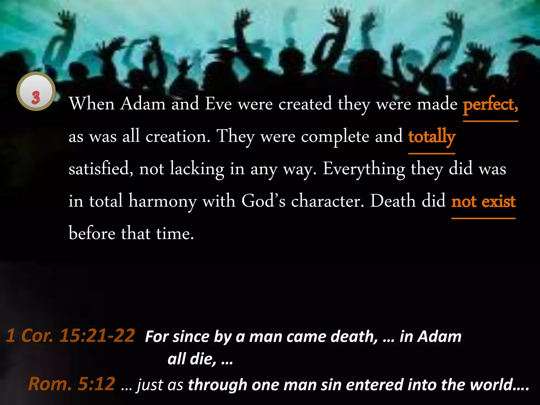 When Adam and Eve were created they were made perfect,
as was all creation. They were complete and totally
satisfied, not lacking in any way. Everything they did was
in total harmony with God’s character. Death did not exist
before that time.
Rom. 5:12 … just as through one man sin entered into the world….
1 Cor. 15:21-22 For since by a man came death, … in Adam
all die, …
 