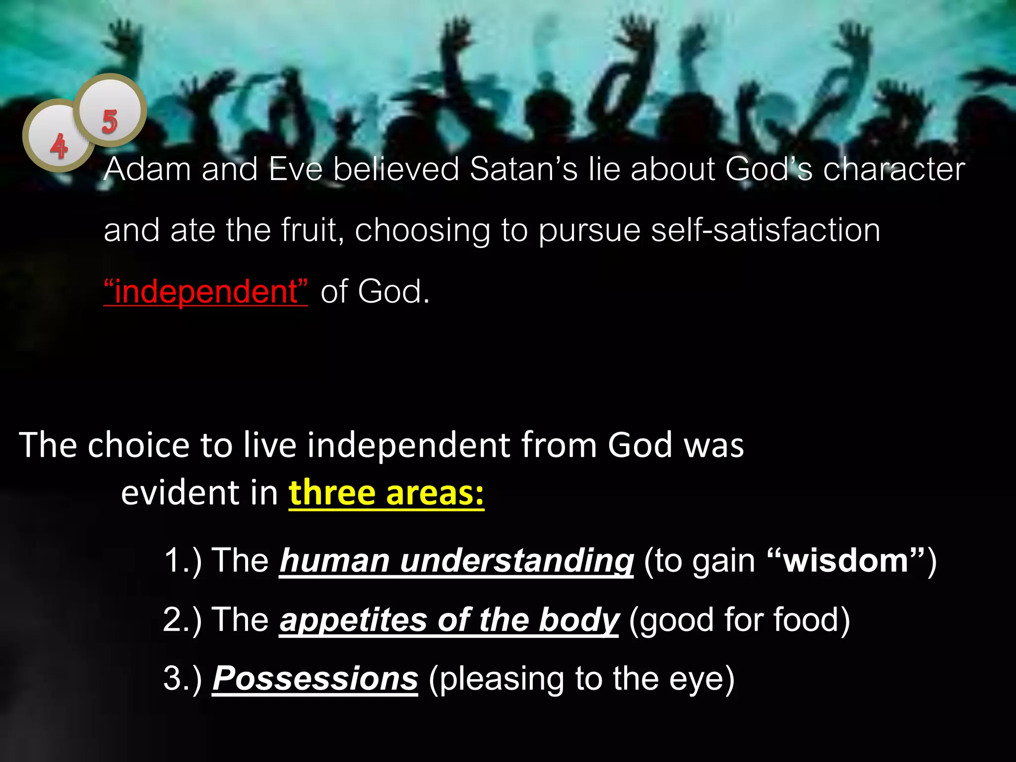 Adam and Eve believed Satan’s lie about God’s character
and ate the fruit, choosing to pursue self-satisfaction
“independent” of God.
The choice to live independent from God was
evident in three areas:
1.) The human understanding (to gain “wisdom”)
2.) The appetites of the body (good for food)
3.) Possessions (pleasing to the eye)
 