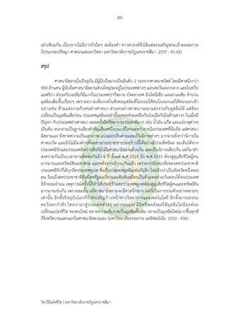 -89-
วิชาวิถีแห่งชีวิต มหาวิทยาลัยราชภัฏนครราชสีมา
เท่าเทียมกัน เนื่องจากไม่มีภารกิจใดๆ จะต้องทา ชาวสวรรค์จึงได้แต่สรรเสริญพระเจ้าตลอดกาล
(โปรแกรมปรัชญา ศาสนาและเทววิทยา มหาวิทยาลัยราชภัฏนครราชสีมา. 2557 : 41-42)
สรุป
ศาสนาอิสลามในปัจจุบัน มีผู้นับถือมากเป็นอันดับ 2 รองจากศาสนาคริสต์ โดยมีศาสนิกกว่า
900 ล้านคน ผู้นับถือศาสนาอิสลามส่วนใหญ่จะอยู่ในประเทศต่างๆ แถบตะวันออกกลาง และในทวีป
แอฟริกา ส่วนทวีปเอเชียก็มีมากในประเทศปากีสถาน บังคลาเทศ อินโดนีเซีย และมาเลเซีย จานวน
มุสลิมเพิ่มขึ้นเรื่อยๆ เพราะความเข้มงวดในสังคมมุสลิมที่ไม่ยอมให้คนในออกแต่ให้คนนอกเข้า
อย่างเช่น ห้ามแต่งงานกับคนต่างศาสนา ส่วนคนต่างศาสนาจะมาแต่งงานกับมุสลิมได้ แต่ต้อง
เปลี่ยนเป็นมุสลิมเสียก่อน ประเทศมุสลิมเหล่านี้จะคอยช่วยเหลือกันร่วมมือกันในด้านต่างๆ ในเมื่อมี
ปัญหา กับประเทศต่างศาสนา ตลอดทั้งมีทรัพยากรธรรมชาติมาก เช่น น้ามัน แก๊ส และแร่ธาตุต่างๆ
เป็นต้น จนกลายเป็นฐานเสียงสาคัญเสียงหนึ่งบนเวทีโลกแต่ทว่าภายในประเทศที่นับถือ แต่ศาสนา
อิสลามเอง ยังขาดความเป็นเอกภาพ แบ่งแยกเป็นค่ายและเป็นนิกายต่างๆ มากมายยิ่งกว่านิกายใน
ศาสนาใด และยังไม่มีองค์กรที่จะสามารถประสานรอยร้าวนี้ได้อย่างมีประสิทธิผล จะเห็นได้จาก
ประเทศอิรักและประเทศอิหร่านซึ่งก็นับถือศาสนาอิสลามด้วยกัน และเป็นนิกายเดียวกัน แต่ก็มาทา
สงครามกันเป็นเวลานานติดต่อกันถึง 8 ปี ตั้งแต่ พ.ศ.2523 ถึง พ.ศ.2531 ต้องสูญเสียชีวิตผู้คน
มากมายและทรัพย์สินมหาศาล และหลังจากเลิกรบกันแล้ว เพราะการไกล่เกลี่ยของสหประชาชาติ
ประเทศอิรักก็ได้บุกยึดประเทศคูเวต ซึ่งเป็นประเทศมุสลิมเช่นกันอีก โดยอ้างว่าเป็นจังหวัดหนึ่งของ
ตน ร้อนถึงสหประชาชาติอันมีสหรัฐอเมริกาและสัมพันธมิตรเป็นตัวแทนช่วยกันตอบโต้จนประเทศ
อิรักยอมจานน เหตุการณ์ครั้งนี้ก็ทาให้ประอิรักและประเทศคูเวตต้องสูญเสียชีวิตผู้คนและทรัพย์สิน
มากมายเช่นกัน เพราะฉะนั้น แม้ศาสนาอิสลามจะมีศาสนิกมาก แต่ก็เป็นการรวมตัวอย่างหลวมๆ
เท่านั้น อีกทั้งปัจจุบันโลกก็กาลังเจริญก้าวหน้าทางวิทยาการและเทคโนโลยี อีกทั้งอารยธรรม
ตะวันตกกาลัง ไหลบ่ามาสู่ประเทศต่างๆ อย่างรุนแรง มีอิทธิพลส่งผลให้มุสลิมไม่น้อยค่อย
เปลี่ยนแปลงชีวิต ของตนใหม่ คลายความเข้มงวดเป็นมุสลิมดั้งเดิม กลายเป็นมุสลิมใหม่มากขึ้นทุกที
ก็ยิ่งทวีความแตกแยกในศาสนาอิสลามเอง (มหาวิทยาลัยธรรมกาย แคลิฟอร์เนีย. 2550 : 436)
 