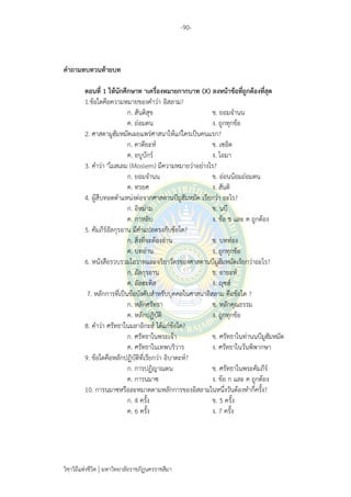 -90-
วิชาวิถีแห่งชีวิต มหาวิทยาลัยราชภัฏนครราชสีมา
คาถามทบทวนท้ายบท
ตอนที่ 1 ให้นักศึกษาท าเครื่องหมายกากบาท (X) ลงหน้าข้อที่ถูกต้องที่สุด
1.ข้อใดคือความหมายของคาว่า อิสลาม?
ก. สันติสุข ข. ยอมจานน
ค. ถ่อมตน ง. ถูกทุกข้อ
2. ศาสดามูฮัมหมัดเผยแพร่ศาสนาให้แก่ใครเป็นคนแรก?
ก. คาดียะห์ ข. เซอิด
ค. อบูบักร์ ง. โอมา
3. คาว่า "โมสเลม (Moslem) มีความหมายว่าอย่างไร?
ก. ยอมจานน ข. อ่อนน้อมถ่อมตน
ค. ทรยศ ง. สันติ
4. ผู้สืบทอดตาแหน่งต่อจากศาสดานบีมูฮัมหมัด เรียกว่า อะไร?
ก. อิหม่าม ข. นบี
ค. กาหลิบ ง. ข้อ ข และ ค ถูกต้อง
5. คัมภีร์อัลกุรอาน มีคาแปลตรงกับข้อใด?
ก. สิ่งที่จะต้องอ่าน ข. บทท่อง
ค. บทอ่าน ง. ถูกทุกข้อ
6. หนังสือรวบรวมโอวาทและจริยาวัตรของศาสดานบีมูฮัมหมัดเรียกว่าอะไร?
ก. อัลกุรอาน ข. อายะห์
ค. อัลฮะดิส ง. ญุซฮ์
7. หลักการที่เป็นข้อบังคับสาหรับบุคคลในศาสนาอิสลาม คือข้อใด ?
ก. หลักศรัทธา ข. หลักคุณธรรม
ค. หลักปฏิบัติ ง. ถูกทุกข้อ
8. คาว่า ศรัทธาในมลาอิกะฮ์ ได้แก่ข้อใด?
ก. ศรัทธาในพระเจ้า ข. ศรัทธาในท่านนบีมูฮัมหมัด
ค. ศรัทธาในเทพบริวาร ง. ศรัทธาในวันพิพากษา
9. ข้อใดคือหลักปฏิบัติที่เรียกว่า อิบาดะห์?
ก. การปฏิญาณตน ข. ศรัทธาในพระคัมภีร์
ค. การนมาซ ง. ข้อ ก และ ค ถูกต้อง
10. การนมาซหรือละหมาดตามหลักการของอิสลามในหนึ่งวันต้องทากี่ครั้ง?
ก. 4 ครั้ง ข. 5 ครั้ง
ค. 6 ครั้ง ง. 7 ครั้ง
 