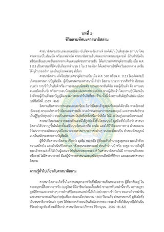บทที่ 5
ชีวิตตามทัศนะศาสนาอิสลาม
ศาสนาอิสลามประเภทเอกเทวนิยม นับถือพระอัลเลาะห์ องค์เดียวเป็นสิ่งสูงสุด สถาปนาโดย
ศาสดานะบีโมฮัมหมัด หรือมะหะหมัด ศาสนาอิสลามสืบทอดมาจากศาสนายูดายห์ มีถิ่นกาเนิดใน
ทวีปเอเชียแถบตะวันออกกลาง ดินแดนแห่งชนชาวอาหรับ ได้แก่ประเทศซาอุดิอาระเบีย เมื่อ พ.ศ.
1113 เป็นศาสนาที่มีคนนับถือมากจานวน 1 ใน 3 ของโลก ได้แพร่หลายไปที่ตะวันออกกลาง เอเชีย
ใต้ ยุโรป อเมริกา และในภูมิภาคต่างๆ ทั่วโลก
ศาสนาอิสลาม เกิดในประเทศซาอุดิอาระเบีย เมื่อ ค.ศ. 590 หรือพ.ศ. 1133 โดยคิดตามปี
เกิดของศาสดา นบีมูฮัมมัด ผู้เป็นศาสดาของศาสนานี้ คาว่า อิสลาม มาจาก รากศัพท์ว่า อัสลมะ
แปลว่า การเข้าไปในสันติ หรือ การยอมนอบน้อมตัว การแสวงหาสันติกับ พระผู้เป็นเจ้า คือ การมอบ
ตนเองโดยสิ้นเชิง หรือการนอบน้อมถ่อมตนต่อพระประสงค์ของ พระผู้เป็นเจ้า โดยการปฏิบัติตามใน
สิ่งที่พระผู้เป็นเจ้าทรงบัญญัติและงดการกระทาในสิ่งที่ทรง ห้าม ทั้งนี้เพื่อความสันติสุขในสังคม (ดิเรก
กุลสิริสวัสดิ์. 2539 : 468)
อิสลามเป็นศาสนาประเภทเอกเทวนิยม ถือว่ามีพระเจ้าสูงสุดเพียงองค์เดียวคือ พระอัลลอฮ์
(อัลลอฮฺ) พระองค์ทรงสร้างโลกและสรรพสิ่ง ทรงกาหนดชะตากรรมของมนุษย์ และสรรพสัตว์ทรง
เป็นผู้รู้ทุกสิ่งทุกอย่าง ทรงเป็นสรรพเดช มีมหิทธิฤทธิ์เหนือกว่าสิ่งใด ไม่มี อะไรอยู่นอกเหนือพระองค์
ศาสนาอิสลามมาจากพระเจ้าและมิได้ถูกก่อตั้งขึ้นโดยมนุษย์ มุสลิมทั่วไปถือว่า ศาสนา
อิสลามได้ปรากฏขึ้นในโลกตั้งแต่มีมนุษย์คนแรกคือ อาดัม และได้มีวิวัฒนาการทาง คาสอนตาม
วิวัฒนาการของสังคมมนุษย์โดยผ่านทางศาสดาประกาศกต่างๆ จนกระทั่งมาเป็น คาสอนที่สมบูรณ์
แบบในสมัยของศาสดานบีมูฮัมมัด
ผู้ที่นับถือศาสนาอิสลาม เรียกว่า มุสลิม หมายถึง ผู้ที่ยอมรับอานาจสูงสุดของ พระเจ้าด้วย
ความสมัครใจ และดาเนินชีวิตตามค าสั่งสอนของพระองค์ ส่วนคาว่า นบี หรือ รอซูล หมายถึงผู้ที่
พระเจ้าทรงแต่งตั้งให้เป็นผู้เผยแพร่คาสั่งสอนของพระองค์ ในศาสนาอิสลามไม่มี การบวชเป็นพระ
หรือสงฆ์ ไม่มีศาสนาจารย์ มีแต่ผู้นาทางศาสนาและมุสลิมทุกคนมีหน้าที่ศึกษา และเผยแพร่ศาสนา
อิสลาม
ความรู้ทั่วไปเกี่ยวกับศาสนาอิสลาม
ศาสนาอิสลามเกิดขึ้นในคาบสมุทรอาหรับซึ่งมีสภาพเป็นทะเลทราย ผู้ที่อาศัยอยู่ ใน
คาบสมุทรนี้คือพวกอาหรับ (เบดูอิน) ที่มีอาชีพเร่รอนเลี้ยงสัตว์ ชาวอาหรับเหล่านี้พากัน เคารพบูชา
ภูตผีปีศาจและเทพต่างๆ การดารงชีวิตของคนเหล่านี้เป็นไปอย่างหยาบช้า มีการ ทะเลาะวิวาทฆ่าฟัน
และเสพกามารมณ์กันอย่างฟุ่มเฟือย ต่อมาเมื่อประมาณ 1400 ปีมาแล้ว ท่านศาสดานบี มูฮัมมัดซึ่ง
เป็นชนชาติอาหรับเผ่า กุเรซ ได้ประการคาสอนอันเป็นโองการของ พระเจ้าเพื่อให้มนุษย์ได้ดาเนิน
ชีวิตอย่างถูกต้องดีงามที่เรียกว่า ศาสนาอิสลาม (ภัทรพร สิริกาญจน. 2546 : 81-82)
 