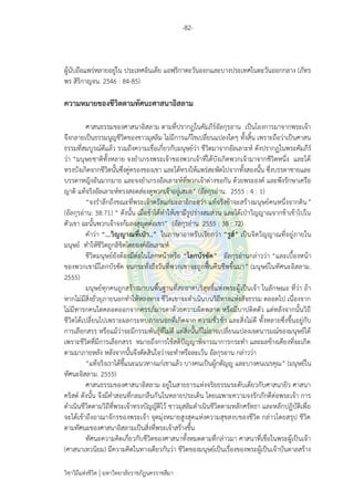 -82-
วิชาวิถีแห่งชีวิต มหาวิทยาลัยราชภัฏนครราชสีมา
ผู้นับถือแพร่หลายอยู่ใน ประเทศอินเดีย แอฟริกาตะวันออกและบางประเทศในตะวันออกกลาง (ภัทร
พร สิริกาญจน. 2546 : 84-85)
ความหมายของชีวิตตามทัศนะศาสนาอิสลาม
ศาสนธรรมของศาสนาอิสลาม ตามที่ปรากฏในคัมภีร์อัลกุรอาน เป็นโองการมาจากพระเจ้า
จึงกลายเป็นธรรมนูญชีวิตของชาวมุสลิม ไม่มีการแก้ไขเปลี่ยนแปลงใดๆ ทั้งสิ้น เพราะถือว่าเป็นศาสน
ธรรมที่สมบูรณ์ดีแล้ว รวมถึงความเชื่อเกี่ยวกับมนุษย์ว่า ชีวิตมาจากอัลเลาะห์ ดังปรากฏในพระคัมภีร์
ว่า “มนุษยชาติทั้งหลาย จงยาเกรงพระเจ้าของพวกเจ้าที่ได้บังเกิดพวกเจ้ามาจากชีวิตหนึ่ง และได้
ทรงบังเกิดจากชีวิตนั้นซึ่งคู่ครองของเขา และได้ทรงให้แพร่สะพัดไปจากทั้งสองนั้น ซึ่งบรรดาชายและ
บรรดาหญิงอันมากมาย และจงยาเกรงอัลเลาะห์ที่พวกเจ้าต่างขอกัน ด้วยพระองค์ และพึงรักษาเครือ
ญาติ แท้จริงอัลเลาะห์ทรงสอดส่องดูพวกเจ้าอยู่เสมอ” (อัลกุรอ่าน. 2555 : 4 : 1)
“จงราลึกถึงขณะที่พระเจ้าตรัสแก่มะลาอิกะฮฺว่า แท้จริงข้าจะสร้างมนุษย์คนหนึ่งจากดิน”
(อัลกุรอ่าน: 38:71) “ ดังนั้น เมื่อข้าได้ทาให้เขามีรูปร่างสมส่วน และได้เป่าวิญญาณจากข้าเข้าไปใน
ตัวเขา ฉะนั้นพวกเจ้าจงก้มลงสุญูดต่อเขา” (อัลกุรอ่าน. 2555 : 38 : 72)
คาว่า “...วิญญาณที่เป่า..” ในภาษาอาหรับเรียกว่า “รูฮ์” เป็นจิตวิญญาณที่อยู่ภายใน
มนุษย์ ทาให้ชีวิตถูกลิขิตโดยองค์อัลเลาะห์
ชีวิตมนุษย์ยังต้องมีต่อในโลกหน้าหรือ “โลกบัรซัค” อัลกุรอ่านกล่าวว่า “และเบื้องหน้า
ของพวกเขามีโลกบัรซัค จนกระทั่งถึงวันที่พวกเขาจะถูกฟื้นคืนชีพขึ้นมา” (มนุษย์ในทัศนะอิสลาม.
2555)
มนุษย์ทุกคนถูกสร้างมาบนพื้นฐานที่สะอาดบริสุทธิ์แห่งพระผู้เป็นเจ้า ในลักษณะ ที่ว่า ถ้า
หากไม่มีสิ่งยั่วยุภายนอกทาให้หลงทาง ชีวิตเขาจะดาเนินบนวิถีทางแห่งสัจธรรม ตลอดไป เนื่องจาก
ไม่มีทารกคนใดคลอดออกจากครรภ์มารดาด้วยความผิดพลาด หรือมีบาปติดตัว แต่หลังจากนั้นวิถี
ชีวิตได้เปลี่ยนไปเพราะผลกระทบภายนอกที่เกิดจาก ความชั่วช้า และสิ่งไม่ดี ทั้งหลายซึ่งขึ้นอยู่กับ
การเลือกสรร หรือแม้ว่าจะมีกรรมพันธุ์ที่ไม่ดี แต่สิ่งนั้นก็ไม่อาจเปลี่ยนแปลงเจตนารมณ์ของมนุษย์ได้
เพราะชีวิตที่มีการเลือกสรร หมายถึงการใช้สติปัญญาพิจารณาการกระทา และผลข้างเคียงที่จะเกิด
ตามมาภายหลัง หลังจากนั้นจึงตัดสินใจว่าจะทาหรือละเว้น อัลกุรอาน กล่าวว่า
“แท้จริงเราได้ชี้แนะแนวทางแก่เขาแล้ว บางคนเป็นผู้กตัญญู และบางคนเนรคุณ” (มนุษย์ใน
ทัศนะอิสลาม. 2555)
ศาสนธรรมของศาสนาอิสลาม อยู่ในสายธารแห่งจริยธรรมระดับเดียวกับศาสนายิว ศาสนา
คริสต์ ดังนั้น จึงมีคาสอนที่กลมกลืนกันในหลายประเด็น โดยเฉพาะความจงรักภักดีต่อพระเจ้า การ
ดาเนินชีวิตตามวิถีที่พระเจ้าทรงบัญญัติไว้ ชาวมุสลิมดาเนินชีวิตตามหลักศรัทธา และหลักปฏิบัติเพื่อ
จะได้เข้าถึงอาณาจักรของพระเจ้า จุดมุ่งหมายสูงสุดแห่งความสุขสงบของชีวิต กล่าวโดยสรุป ชีวิต
ตามทัศนะของศาสนาอิสลามเป็นสิ่งที่พระเจ้าสร้างขึ้น
ทัศนะความคิดเกี่ยวกับชีวิตของศาสนาทั้งหมดตามที่กล่าวมา ศาสนาที่เชื่อในพระผู้เป็นเจ้า
(ศาสนาเทวนิยม) มีความคิดในทางเดียวกันว่า ชีวิตของมนุษย์เป็นเรื่องของพระผู้เป็นเจ้าบันดาลสร้าง
 