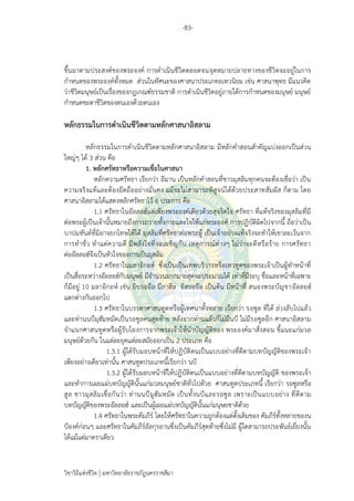 -83-
วิชาวิถีแห่งชีวิต มหาวิทยาลัยราชภัฏนครราชสีมา
ขึ้นมาตามประสงค์ของพระองค์ การดาเนินชีวิตตลอดจนจุดหมายปลายทางของชีวิตจะอยู่ในการ
กาหนดของพระองค์ทั้งหมด ส่วนในทัศนะของศาสนาประเภทอเทวนิยม เช่น ศาสนาพุทธ มีแนวคิด
ว่าชีวิตมนุษย์เป็นเรื่องของกฎเกณฑ์ธรรมชาติ การดาเนินชีวิตอยู่ภายใต้การกาหนดของมนุษย์ มนุษย์
กาหนดชะตาชีวิตของตนเองด้วยตนเอง
หลักธรรมในการดาเนินชีวิตตามหลักศาสนาอิสลาม
หลักธรรมในการดาเนินชีวิตตามหลักศาสนาอิสลาม มีหลักคาสอนสาคัญแบ่งออกเป็นส่วน
ใหญ่ๆ ได้ 3 ส่วน คือ
1. หลักศรัทธาหรือความเชื่อในศาสนา
หลักความศรัทธา เรียกว่า อีมาน เป็นหลักคาสอนที่ชาวมุสลิมทุกคนจะต้องเชื่อว่า เป็น
ความจริงแท้และต้องยึดถืออย่างมั่นคง แม้จะไม่สามารถพิสูจน์ได้ด้วยประสาทสัมผัส ก็ตาม โดย
ศาสนาอิสลามได้แสดงหลักศรัทธาไว้ 6 ประการ คือ
1.1 ศรัทธาในอัลลอฮ์แต่เพียงพระองค์เดียวด้วยสุจริตใจ ศรัทธา ที่แท้จริงของมุสลิมที่มี
ต่อพระผู้เป็นเจ้านั้นหมายถึงการถวายทั้งกายและใจให้แก่พระองค์ การปฏิบัติผิดไปจากนี้ ถือว่าเป็น
บาปมหันต์ที่มิอาจยกโทษให้ได้ มุสลิมที่ศรัทธาต่อพระผู้ เป็นเจ้าอย่างแท้จริงจะทาให้เขาละเว้นจาก
การทาชั่ว ทาแต่ความดี มีพลังใจที่จะเผชิญกับ เหตุการณ์ต่างๆ ไม่ว่าจะดีหรือร้าย การศรัทธา
ต่ออัลลอฮ์จึงเป็นหัวใจของการเป็นมุสลิม
1.2 ศรัทธาในมลาอิกะฮ์ ซึ่งเป็นเป็นเทพบริวารหรือเทวทูตของพระเจ้าเป็นผู้ทาหน้าที่
เป็นสื่อระหว่างอัลลอฮ์กับมนุษย์ มีจานวนมากมายสุดจะประมาณได้ เท่าที่มีระบุ ชื่อและหน้าที่เฉพาะ
ก็มีอยู่ 10 มลาอิกะห์ เช่น ยิบรออีล มีกาฮีล อิสรออีล เป็นต้น มีหน้าที่ สนองพระบัญชาอัลลอฮ์
แตกต่างกันออกไป
1.3 ศรัทธาในบรรดาศาสนทูตหรือผู้เทศนาทั้งหลาย เรียกว่า รอซูล ที่ได้ ล่วงลับไปแล้ว
และท่านนบีมุฮัมหมัดเป็นรอซูลคนสุดท้าย หลังจากท่านแล้วก็ไม่มีนบี ไม่มีรอซูลอีก ศาสนาอิสลาม
จาแนกศาสนทูตหรือผู้รับโองการจากพระเจ้าให้นาบัญญัติของ พระองค์มาสั่งสอน ชี้แนะแก่มวล
มนุษย์ด้วยกัน ในแต่ละยุคแต่ละสมัยออกเป็น 2 ประเภท คือ
1.3.1 ผู้ได้รับมอบหน้าที่ให้ปฏิบัติตนเป็นแบบอย่างที่ดีตามบทบัญญัติของพระเจ้า
เพียงอย่างเดียวเท่านั้น ศาสนทูตประเภทนี้เรียกว่า นบี
1.3.2 ผู้ได้รับมอบหน้าที่ให้ปฏิบัติตนเป็นแบบอย่างที่ดีตามบทบัญญัติ ของพระเจ้า
และทาการเผยแผ่บทบัญญัตินั้นแก่มวลมนุษย์ชาติทั่วไปด้วย ศาสนทูตประเภทนี้ เรียกว่า รอซูลหรือ
สูล ชาวมุสลิมเชื่อกันว่า ท่านนบีมูฮัมหมัด เป็นทั้งนบีและรอซูล เพราะเป็นแบบอย่าง ที่ดีตาม
บทบัญญัติของพระอัลลอฮ์ และเป็นผู้เผยแผ่บทบัญญัตินั้นแก่มนุษยชาติด้วย
1.4 ศรัทธาในพระคัมภีร์ โดยให้ศรัทธาในความถูกต้องแต่ดั้งเดิมของ คัมภีร์ทั้งหลายของน
บีองค์ก่อนๆ และศรัทธาในคัมภีร์อัลกุรอานซึ่งเป็นคัมภีร์สุดท้ายซึ่งไม่มี ผู้ใดสามารถประพันธ์เยี่ยงนั้น
ได้แม้แต่มาตราเดียว
 