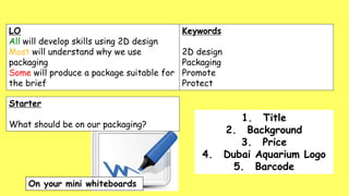 LO
All will develop skills using 2D design
Most will understand why we use
packaging
Some will produce a package suitable for
the brief
Keywords
2D design
Packaging
Promote
Protect
1. Title
2. Background
3. Price
4. Dubai Aquarium Logo
5. Barcode
Starter
What should be on our packaging?
 