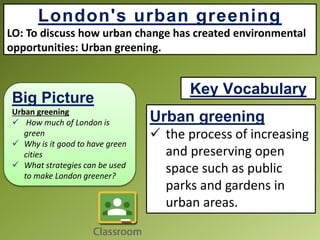Big Picture
Urban greening
 How much of London is
green
 Why is it good to have green
cities
 What strategies can be used
to make London greener?
London's urban greening
LO: To discuss how urban change has created environmental
opportunities: Urban greening.
Urban greening
 the process of increasing
and preserving open
space such as public
parks and gardens in
urban areas.
Key Vocabulary
 