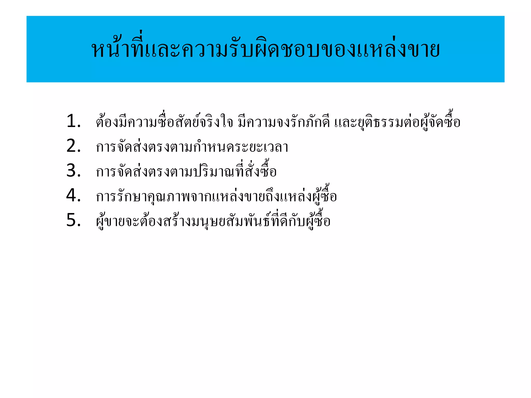 หน้าที่และความรับผิดชอบของแหล่งขาย
1. ต้องมีความซื่อสัตย์จริงใจ มีความจงรักภักดี และยุติธรรมต่อผู้จัดซื้อ
2. การจัดส่งตรงตามกาหนดระยะเวลา
3. การจัดส่งตรงตามปริมาณที่สั่งซื้อ
4. การรักษาคุณภาพจากแหล่งขายถึงแหล่งผู้ซื้อ
5. ผู้ขายจะต้องสร้างมนุษยสัมพันธ์ที่ดีกับผู้ซื้อ
 
