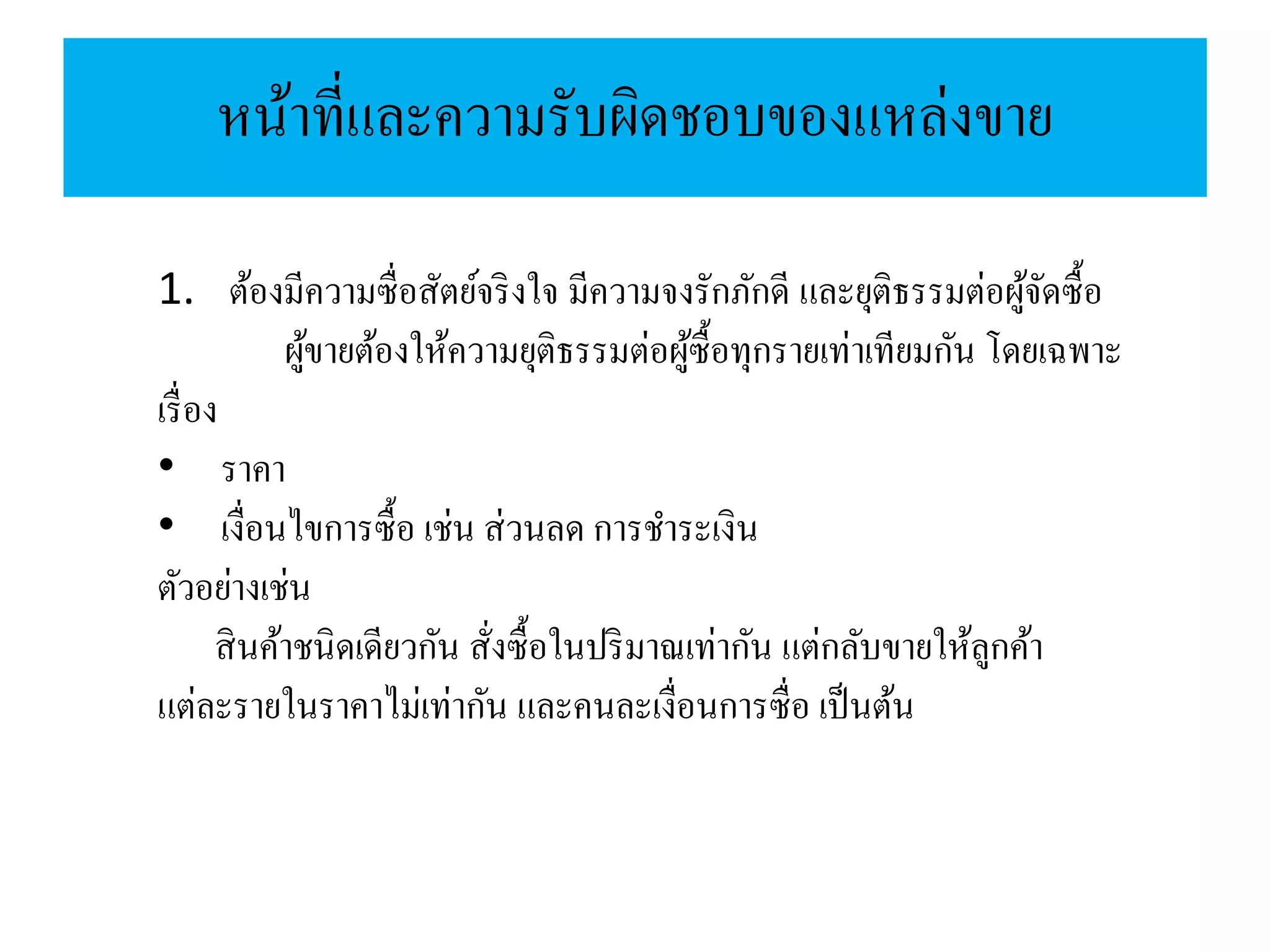หน้าที่และความรับผิดชอบของแหล่งขาย
1. ต้องมีความซื่อสัตย์จริงใจ มีความจงรักภักดี และยุติธรรมต่อผู้จัดซื้อ
ผู้ขายต้องให้ความยุติธรรมต่อผู้ซื้อทุกรายเท่าเทียมกัน โดยเฉพาะ
เรื่อง
• ราคา
• เงื่อนไขการซื้อ เช่น ส่วนลด การชาระเงิน
ตัวอย่างเช่น
สินค้าชนิดเดียวกัน สั่งซื้อในปริมาณเท่ากัน แต่กลับขายให้ลูกค้า
แต่ละรายในราคาไม่เท่ากัน และคนละเงื่อนการซื่อ เป็นต้น
 
