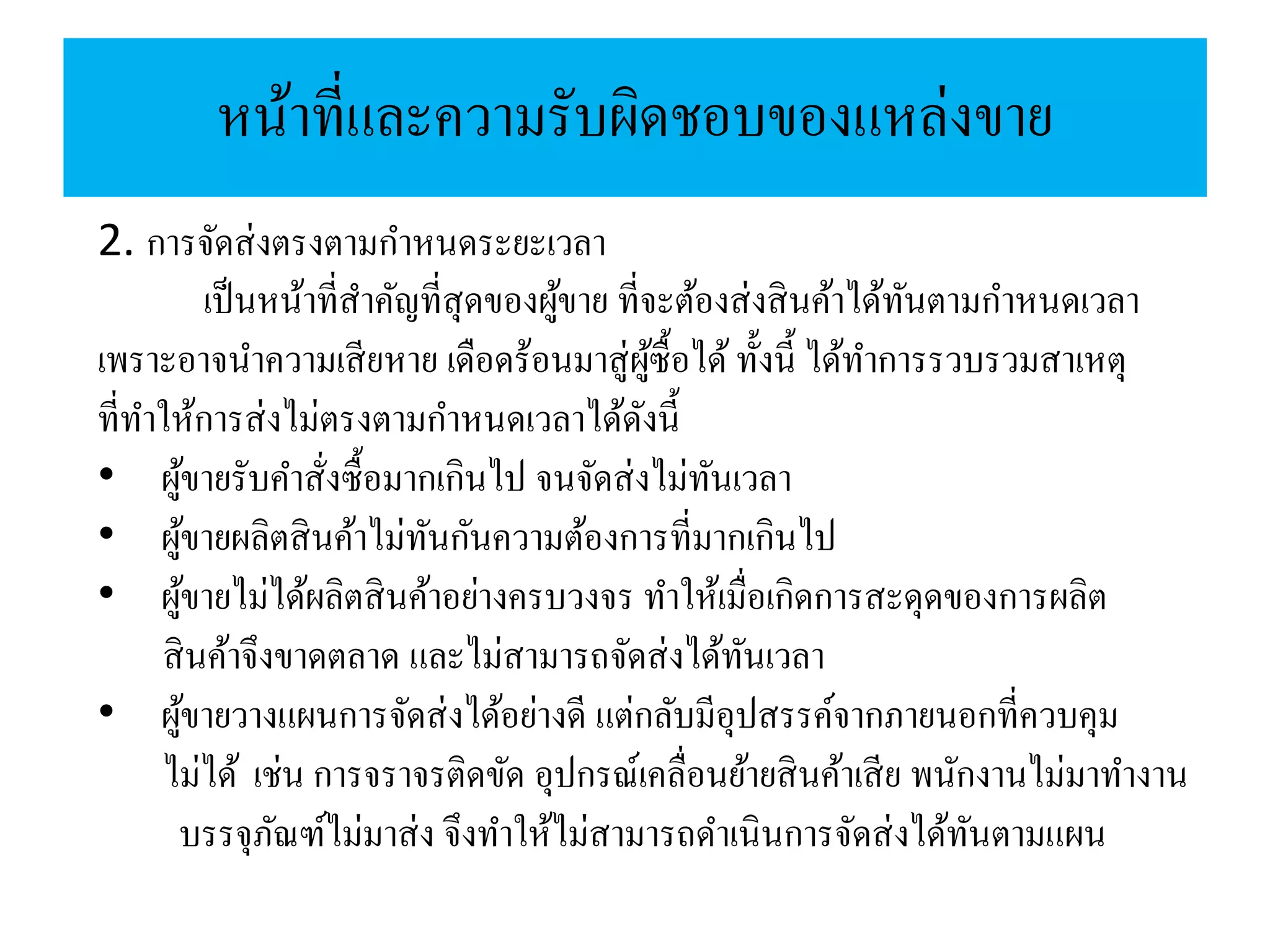 หน้าที่และความรับผิดชอบของแหล่งขาย
2. การจัดส่งตรงตามกาหนดระยะเวลา
เป็นหน้าที่สาคัญที่สุดของผู้ขาย ที่จะต้องส่งสินค้าได้ทันตามกาหนดเวลา
เพราะอาจนาความเสียหาย เดือดร้อนมาสู่ผู้ซื้อได้ ทั้งนี้ ได้ทาการรวบรวมสาเหตุ
ที่ทาให้การส่งไม่ตรงตามกาหนดเวลาได้ดังนี้
• ผู้ขายรับคาสั่งซื้อมากเกินไป จนจัดส่งไม่ทันเวลา
• ผู้ขายผลิตสินค้าไม่ทันกันความต้องการที่มากเกินไป
• ผู้ขายไม่ได้ผลิตสินค้าอย่างครบวงจร ทาให้เมื่อเกิดการสะดุดของการผลิต
สินค้าจึงขาดตลาด และไม่สามารถจัดส่งได้ทันเวลา
• ผู้ขายวางแผนการจัดส่งได้อย่างดี แต่กลับมีอุปสรรค์จากภายนอกที่ควบคุม
ไม่ได้ เช่น การจราจรติดขัด อุปกรณ์เคลื่อนย้ายสินค้าเสีย พนักงานไม่มาทางาน
บรรจุภัณฑ์ไม่มาส่ง จึงทาให้ไม่สามารถดาเนินการจัดส่งได้ทันตามแผน
 