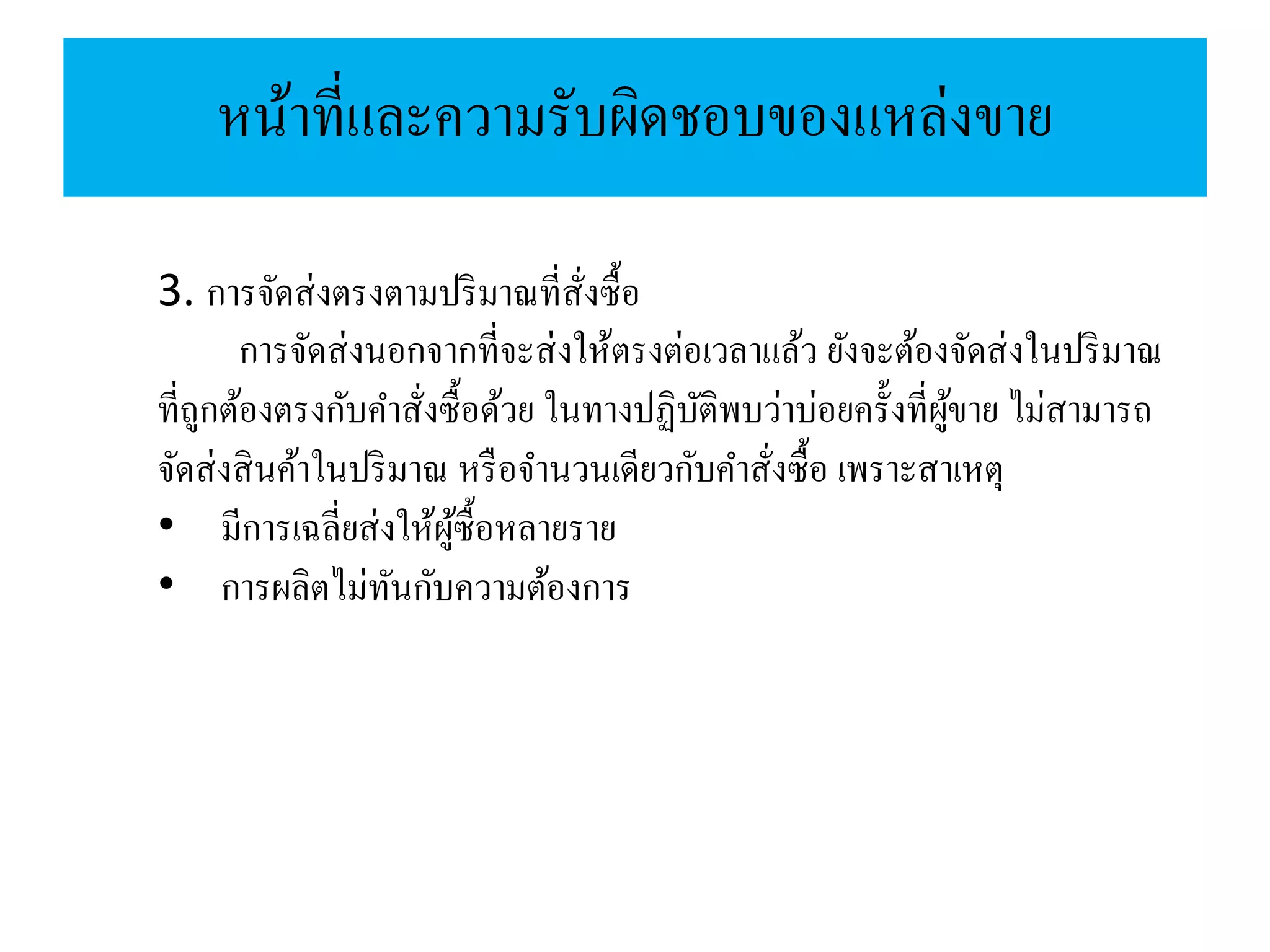 หน้าที่และความรับผิดชอบของแหล่งขาย
3. การจัดส่งตรงตามปริมาณที่สั่งซื้อ
การจัดส่งนอกจากที่จะส่งให้ตรงต่อเวลาแล้ว ยังจะต้องจัดส่งในปริมาณ
ที่ถูกต้องตรงกับคาสั่งซื้อด้วย ในทางปฏิบัติพบว่าบ่อยครั้งที่ผู้ขาย ไม่สามารถ
จัดส่งสินค้าในปริมาณ หรือจานวนเดียวกับคาสั่งซื้อ เพราะสาเหตุ
• มีการเฉลี่ยส่งให้ผู้ซื้อหลายราย
• การผลิตไม่ทันกับความต้องการ
 