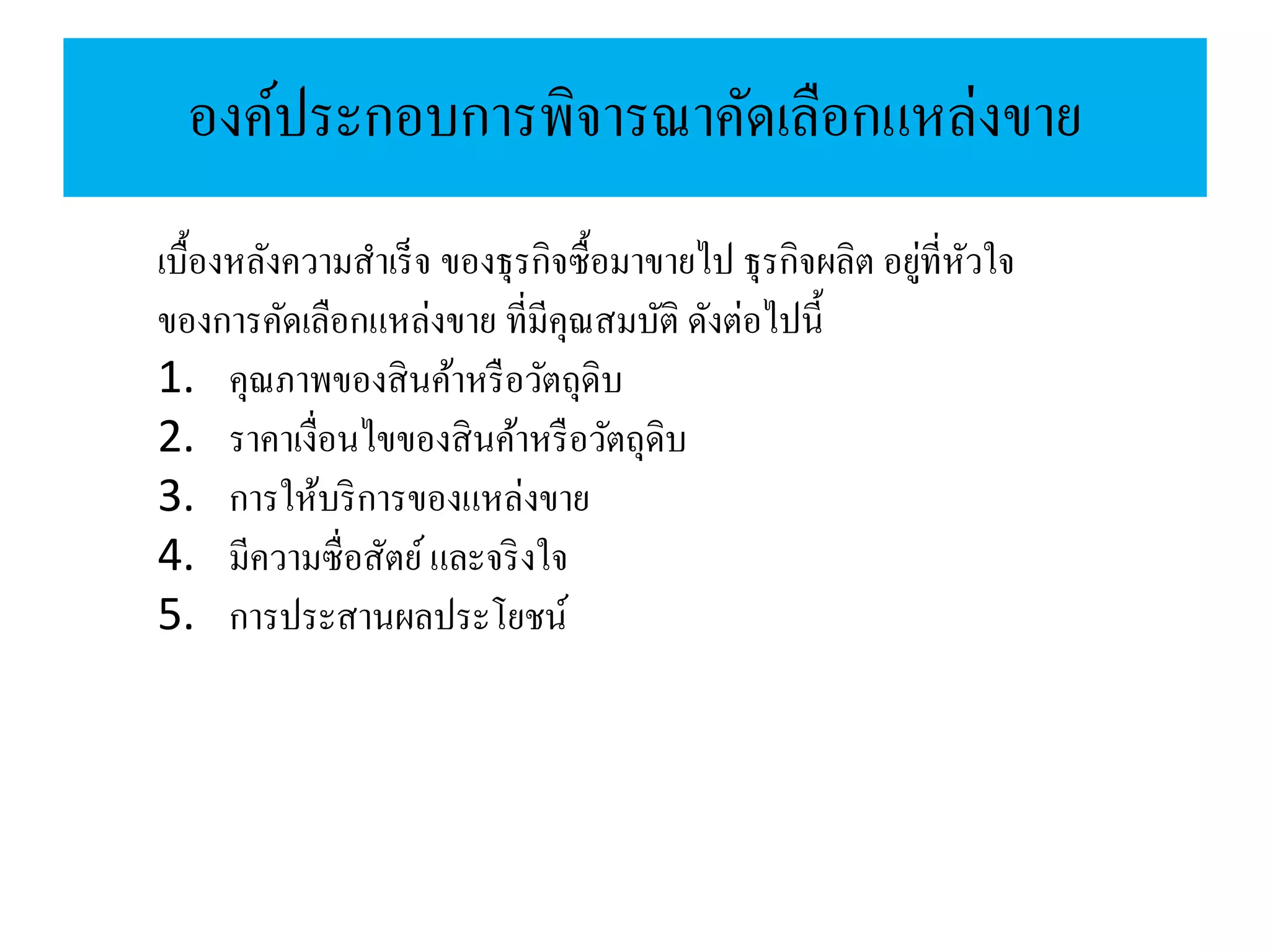 องค์ประกอบการพิจารณาคัดเลือกแหล่งขาย
เบื้องหลังความสาเร็จ ของธุรกิจซื้อมาขายไป ธุรกิจผลิต อยู่ที่หัวใจ
ของการคัดเลือกแหล่งขาย ที่มีคุณสมบัติ ดังต่อไปนี้
1. คุณภาพของสินค้าหรือวัตถุดิบ
2. ราคาเงื่อนไขของสินค้าหรือวัตถุดิบ
3. การให้บริการของแหล่งขาย
4. มีความซื่อสัตย์และจริงใจ
5. การประสานผลประโยชน์
 
