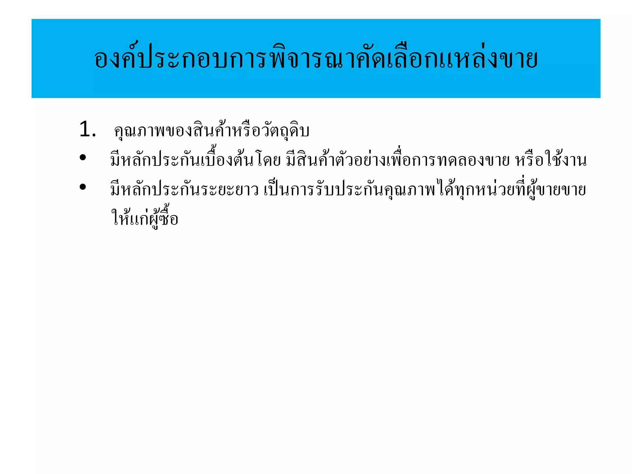 องค์ประกอบการพิจารณาคัดเลือกแหล่งขาย
1. คุณภาพของสินค้าหรือวัตถุดิบ
• มีหลักประกันเบื้องต้นโดย มีสินค้าตัวอย่างเพื่อการทดลองขาย หรือใช้งาน
• มีหลักประกันระยะยาว เป็นการรับประกันคุณภาพได้ทุกหน่วยที่ผู้ขายขาย
ให้แก่ผู้ซื้อ
 