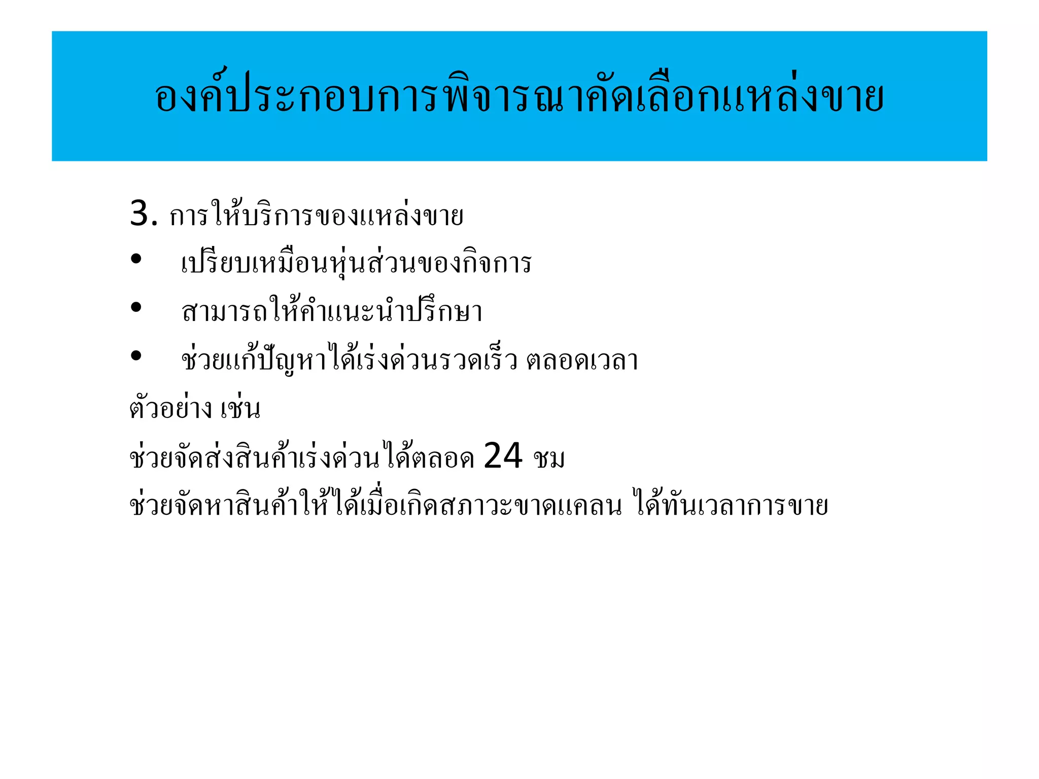 องค์ประกอบการพิจารณาคัดเลือกแหล่งขาย
3. การให้บริการของแหล่งขาย
• เปรียบเหมือนหุ่นส่วนของกิจการ
• สามารถให้คาแนะนาปรึกษา
• ช่วยแก้ปัญหาได้เร่งด่วนรวดเร็ว ตลอดเวลา
ตัวอย่าง เช่น
ช่วยจัดส่งสินค้าเร่งด่วนได้ตลอด 24 ชม
ช่วยจัดหาสินค้าให้ได้เมื่อเกิดสภาวะขาดแคลน ได้ทันเวลาการขาย
 