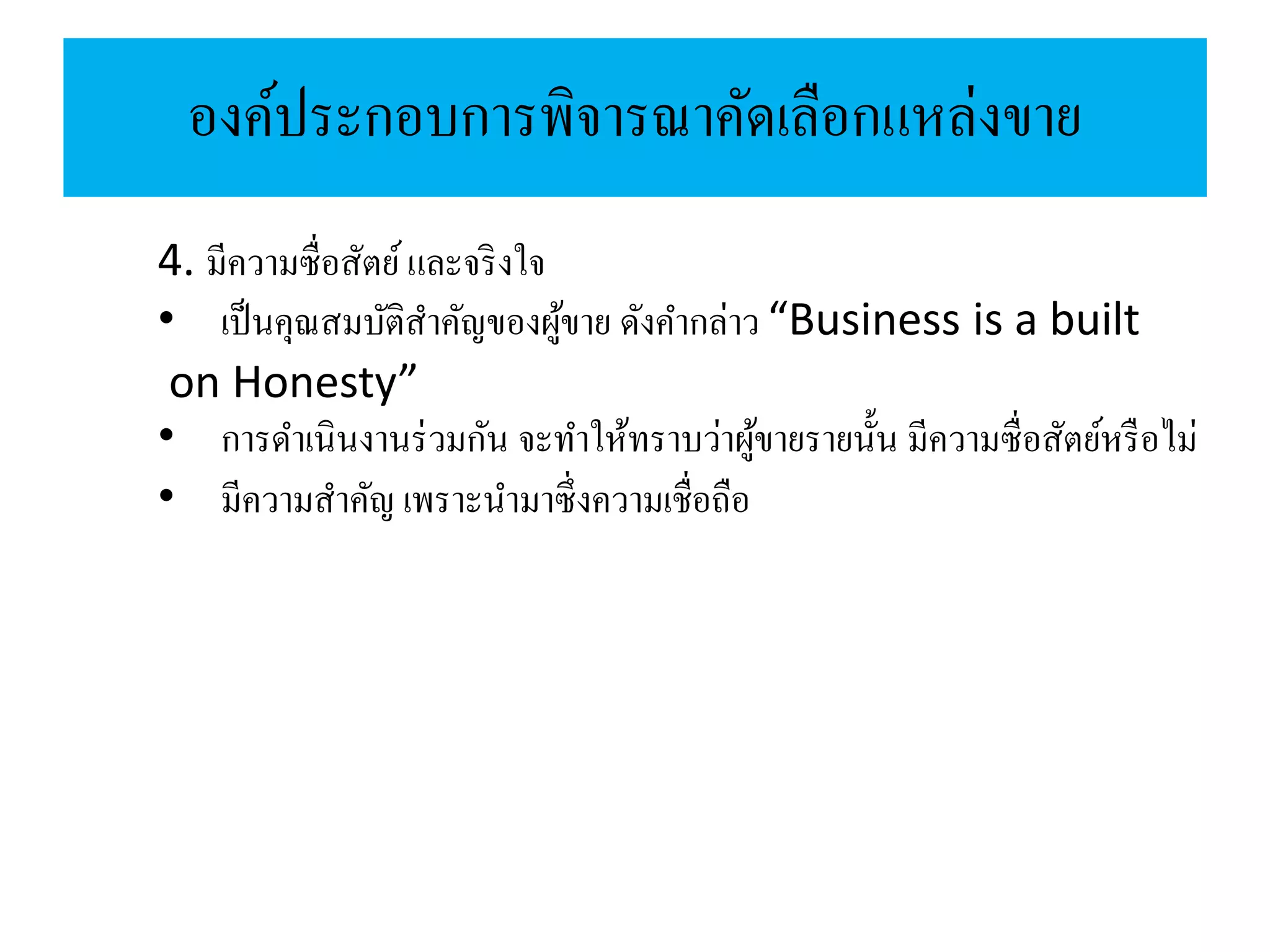 องค์ประกอบการพิจารณาคัดเลือกแหล่งขาย
4. มีความซื่อสัตย์และจริงใจ
• เป็นคุณสมบัติสาคัญของผู้ขาย ดังคากล่าว “Business is a built
on Honesty”
• การดาเนินงานร่วมกัน จะทาให้ทราบว่าผู้ขายรายนั้น มีความซื่อสัตย์หรือไม่
• มีความสาคัญ เพราะนามาซึ่งความเชื่อถือ
 