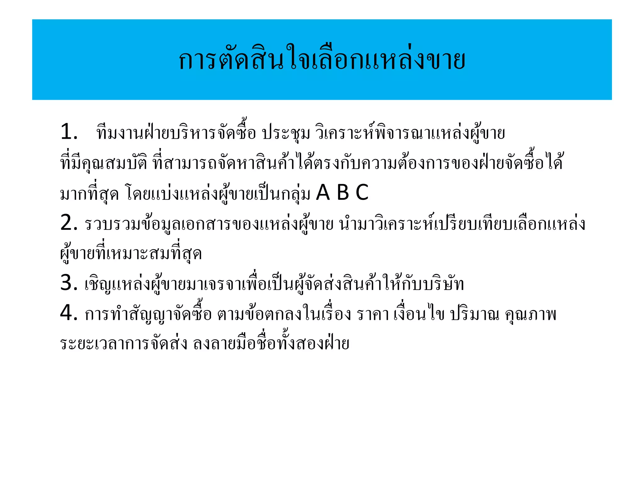 การตัดสินใจเลือกแหล่งขาย
1. ทีมงานฝ่ายบริหารจัดซื้อ ประชุม วิเคราะห์พิจารณาแหล่งผู้ขาย
ที่มีคุณสมบัติ ที่สามารถจัดหาสินค้าได้ตรงกับความต้องการของฝ่ายจัดซื้อได้
มากที่สุด โดยแบ่งแหล่งผู้ขายเป็นกลุ่ม A B C
2. รวบรวมข้อมูลเอกสารของแหล่งผู้ขาย นามาวิเคราะห์เปรียบเทียบเลือกแหล่ง
ผู้ขายที่เหมาะสมที่สุด
3. เชิญแหล่งผู้ขายมาเจรจาเพื่อเป็นผู้จัดส่งสินค้าให้กับบริษัท
4. การทาสัญญาจัดซื้อ ตามข้อตกลงในเรื่อง ราคา เงื่อนไข ปริมาณ คุณภาพ
ระยะเวลาการจัดส่ง ลงลายมือชื่อทั้งสองฝ่าย
 