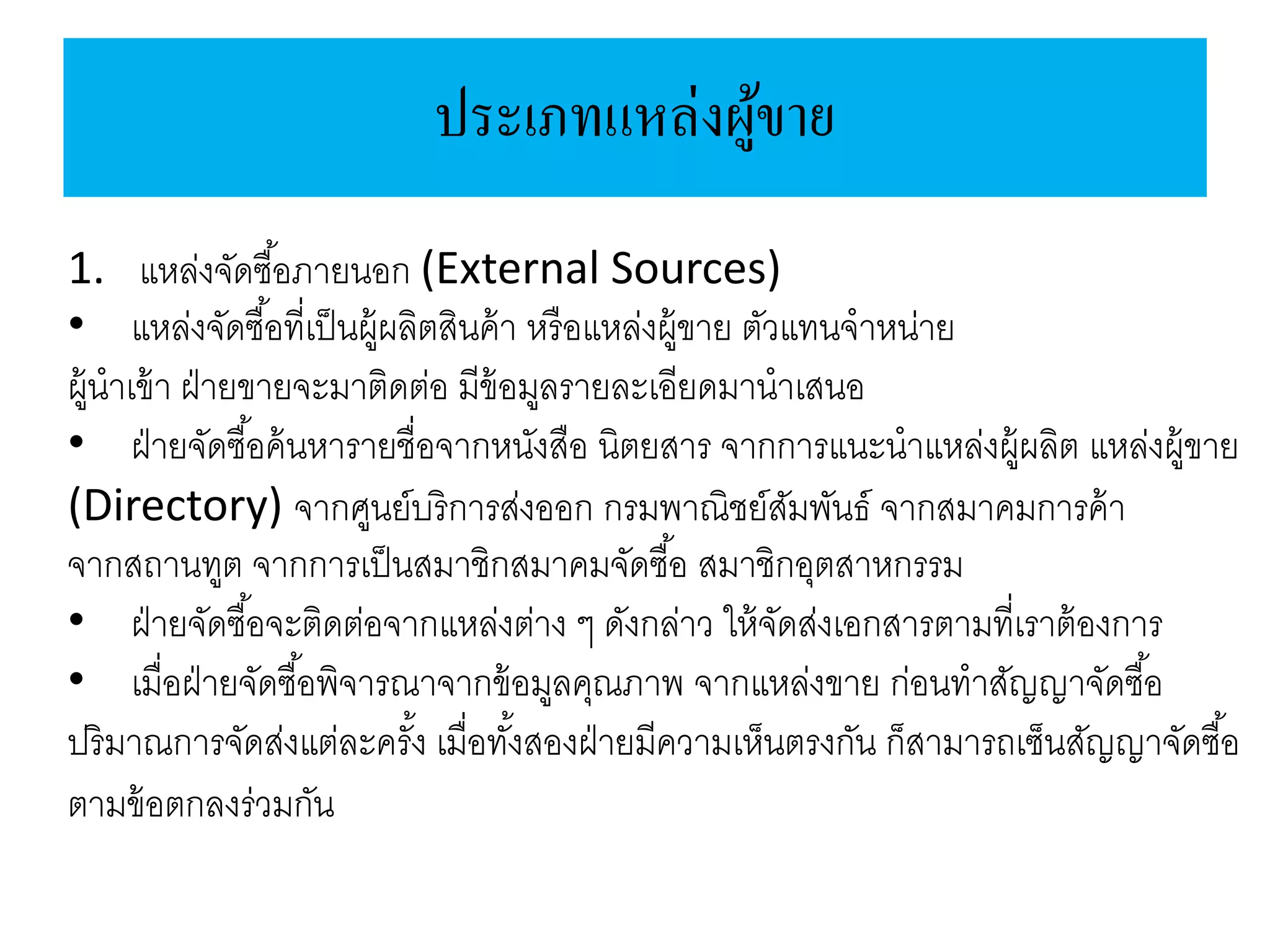 ประเภทแหล่งผู้ขาย
1. แหล่งจัดซื้อภายนอก (External Sources)
• แหล่งจัดซื้อที่เป็นผู้ผลิตสินค้า หรือแหล่งผู้ขาย ตัวแทนจาหน่าย
ผู้นาเข้า ฝ่ายขายจะมาติดต่อ มีข้อมูลรายละเอียดมานาเสนอ
• ฝ่ายจัดซื้อค้นหารายชื่อจากหนังสือ นิตยสาร จากการแนะนาแหล่งผู้ผลิต แหล่งผู้ขาย
(Directory) จากศูนย์บริการส่งออก กรมพาณิชย์สัมพันธ์ จากสมาคมการค้า
จากสถานทูต จากการเป็นสมาชิกสมาคมจัดซื้อ สมาชิกอุตสาหกรรม
• ฝ่ายจัดซื้อจะติดต่อจากแหล่งต่าง ๆ ดังกล่าว ให้จัดส่งเอกสารตามที่เราต้องการ
• เมื่อฝ่ายจัดซื้อพิจารณาจากข้อมูลคุณภาพ จากแหล่งขาย ก่อนทาสัญญาจัดซื้อ
ปริมาณการจัดส่งแต่ละครั้ง เมื่อทั้งสองฝ่ายมีความเห็นตรงกัน ก็สามารถเซ็นสัญญาจัดซื้อ
ตามข้อตกลงร่วมกัน
 