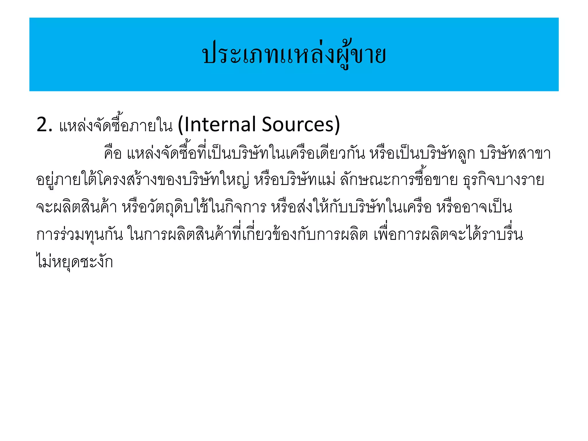 ประเภทแหล่งผู้ขาย
2. แหล่งจัดซื้อภายใน (Internal Sources)
คือ แหล่งจัดซื้อที่เป็นบริษัทในเครือเดียวกัน หรือเป็นบริษัทลูก บริษัทสาขา
อยู่ภายใต้โครงสร้างของบริษัทใหญ่ หรือบริษัทแม่ ลักษณะการซื้อขาย ธุรกิจบางราย
จะผลิตสินค้า หรือวัตถุดิบใช้ในกิจการ หรือส่งให้กับบริษัทในเครือ หรืออาจเป็น
การร่วมทุนกัน ในการผลิตสินค้าที่เกี่ยวข้องกับการผลิต เพื่อการผลิตจะได้ราบรื่น
ไม่หยุดชะงัก
 