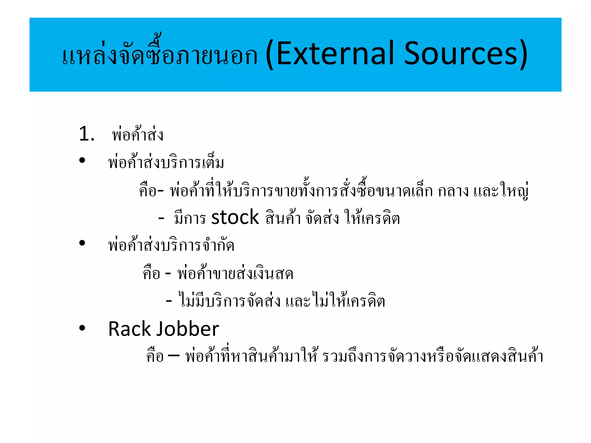 แหล่งจัดซื้อภายนอก (External Sources)
1. พ่อค้าส่ง
• พ่อค้าส่งบริการเต็ม
คือ- พ่อค้าที่ให้บริการขายทั้งการสั่งซื้อขนาดเล็ก กลาง และใหญ่
- มีการ stock สินค้า จัดส่ง ให้เครดิต
• พ่อค้าส่งบริการจากัด
คือ - พ่อค้าขายส่งเงินสด
- ไม่มีบริการจัดส่ง และไม่ให้เครดิต
• Rack Jobber
คือ – พ่อค้าที่หาสินค้ามาให้ รวมถึงการจัดวางหรือจัดแสดงสินค้า
 