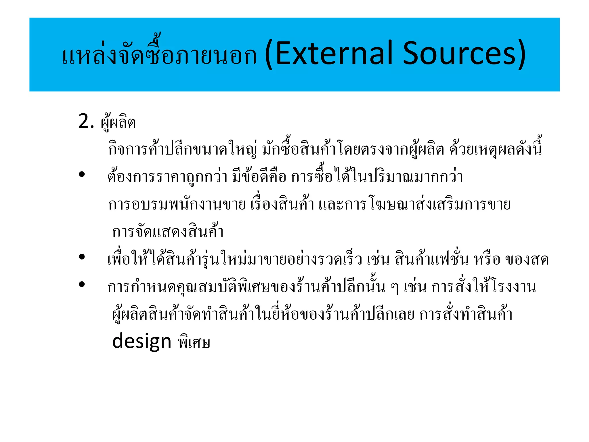 แหล่งจัดซื้อภายนอก (External Sources)
2. ผู้ผลิต
กิจการค้าปลีกขนาดใหญ่ มักซื้อสินค้าโดยตรงจากผู้ผลิต ด้วยเหตุผลดังนี้
• ต้องการราคาถูกกว่า มีข้อดีคือ การซื้อได้ในปริมาณมากกว่า
การอบรมพนักงานขาย เรื่องสินค้า และการโฆษณาส่งเสริมการขาย
การจัดแสดงสินค้า
• เพื่อให้ได้สินค้ารุ่นใหม่มาขายอย่างรวดเร็ว เช่น สินค้าแฟชั่น หรือ ของสด
• การกาหนดคุณสมบัติพิเศษของร้านค้าปลีกนั้น ๆ เช่น การสั่งให้โรงงาน
ผู้ผลิตสินค้าจัดทาสินค้าในยี่ห้อของร้านค้าปลีกเลย การสั่งทาสินค้า
design พิเศษ
 