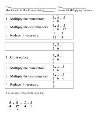 Name __________________________________ Date __________________
Mrs. Labuski & Mrs. Rooney Period________ Lesson 5-1 Multiplying Fractions

                                        1 3= 3
1. Multiply the numerators
                                        2 6
                                        1 3= 3
2. Multiply the denominators
                                        2 6 12
                                         3 = 1
3. Reduce if necessary.
                                        12   4

                                        1 3     =
                                        3 6
                                            1
                                        1 3
1. Cross reduce.                                =
                                        3 6
                                        1
                                        1   1       1
2. Multiply the numerators                      =
                                        1   6
                                        1   1       1
3. Multiply the denominators                    =
                                        1   6       6
                                        1
4. Reduce if necessary.
                                        6
You can cross reduce both ways, too.

   1     2
   3      8   =   2   =   1
   4     12       4       2
   1      4
 