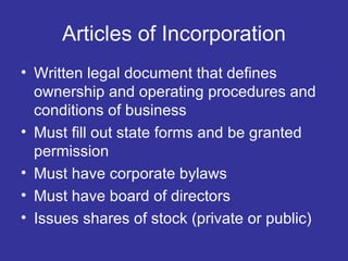 Articles of Incorporation Written legal document that defines ownership and operating procedures and conditions of business Must fill out state forms and be granted permission Must have corporate bylaws Must have board of directors Issues shares of stock (private or public) 