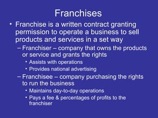 Franchises Franchise is a written contract granting permission to operate a business to sell products and services in a set way Franchiser – company that owns the products or service and grants the rights Assists with operations Provides national advertising Franchisee – company purchasing the rights to run the business Maintains day-to-day operations Pays a fee & percentages of profits to the franchiser 