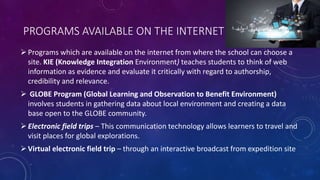 PROGRAMS AVAILABLE ON THE INTERNET
Programs which are available on the internet from where the school can choose a
site. KIE (Knowledge Integration Environment) teaches students to think of web
information as evidence and evaluate it critically with regard to authorship,
credibility and relevance.
 GLOBE Program (Global Learning and Observation to Benefit Environment)
involves students in gathering data about local environment and creating a data
base open to the GLOBE community.
Electronic field trips – This communication technology allows learners to travel and
visit places for global explorations.
Virtual electronic field trip – through an interactive broadcast from expedition site
 