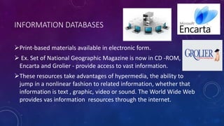 INFORMATION DATABASES
Print-based materials available in electronic form.
 Ex. Set of National Geographic Magazine is now in CD -ROM,
Encarta and Grolier - provide access to vast information.
These resources take advantages of hypermedia, the ability to
jump in a nonlinear fashion to related information, whether that
information is text , graphic, video or sound. The World Wide Web
provides vas information resources through the internet.
 