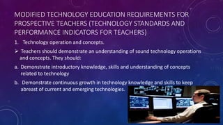 MODIFIED TECHNOLOGY EDUCATION REQUIREMENTS FOR
PROSPECTIVE TEACHERS (TECHNOLOGY STANDARDS AND
PERFORMANCE INDICATORS FOR TEACHERS)
1. Technology operation and concepts.
 Teachers should demonstrate an understanding of sound technology operations
and concepts. They should:
a. Demonstrate introductory knowledge, skills and understanding of concepts
related to technology
b. Demonstrate continuous growth in technology knowledge and skills to keep
abreast of current and emerging technologies.
 