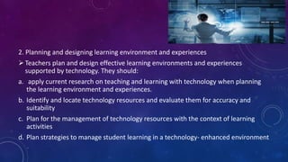 2. Planning and designing learning environment and experiences
Teachers plan and design effective learning environments and experiences
supported by technology. They should:
a. apply current research on teaching and learning with technology when planning
the learning environment and experiences.
b. Identify and locate technology resources and evaluate them for accuracy and
suitability
c. Plan for the management of technology resources with the context of learning
activities
d. Plan strategies to manage student learning in a technology- enhanced environment
 