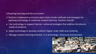 3.Teaching learning and the curriculum.
Teachers implement curriculum plans that include methods and strategies for
applying technology to maximize student learning. Teachers should:
a. Use technology to support learner- centered strategies that address the diverse
needs of students.
b. Apply technology to develop student’s higher order skills and creativity.
c. Manage student learning activities in a technology- enhanced environment
 