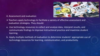 4. Assessment and evaluation
Teachers apply technology to facilitate a variety of effective assessment and
evaluation strategies. They should:
a. Use technology resources to collect and analyze data, interpret results, and
communicate findings to improve instructional practice and maximize student
learning.
b. Apply multiple methods of evaluation to determine students’ appropriate use of
technology resources for learning, communication, and productivity.
 