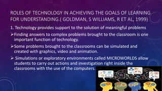 ROLES OF TECHNOLOGY IN ACHIEVING THE GOALS OF LEARNING
FOR UNDERSTANDING.( GOLDMAN, S WILLIAMS, R ET AL, 1999)
1. Technology provides support to the solution of meaningful problems
Finding answers to complex problems brought to the classroom is one
important function of technology.
Some problems brought to the classrooms can be simulated and
created with graphics, video and animation.
 Simulations or exploratory environments called MICROWORLDS allow
students to carry out actions and investigation right inside the
classrooms with the use of the computers.
 