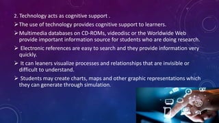 2. Technology acts as cognitive support .
The use of technology provides cognitive support to learners.
Multimedia databases on CD-ROMs, videodisc or the Worldwide Web
provide important information source for students who are doing research.
 Electronic references are easy to search and they provide information very
quickly.
 It can leaners visualize processes and relationships that are invisible or
difficult to understand.
 Students may create charts, maps and other graphic representations which
they can generate through simulation.
 